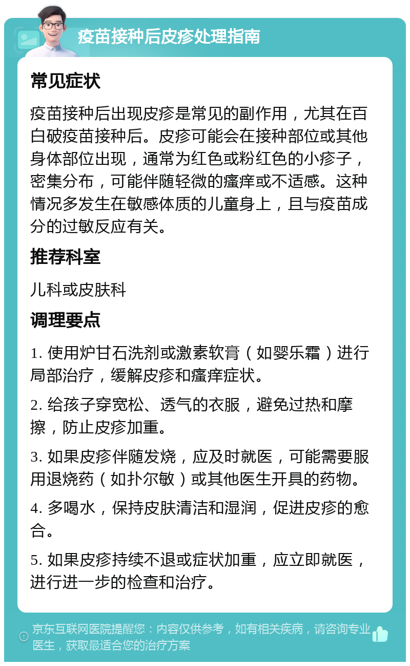 疫苗接种后皮疹处理指南 常见症状 疫苗接种后出现皮疹是常见的副作用，尤其在百白破疫苗接种后。皮疹可能会在接种部位或其他身体部位出现，通常为红色或粉红色的小疹子，密集分布，可能伴随轻微的瘙痒或不适感。这种情况多发生在敏感体质的儿童身上，且与疫苗成分的过敏反应有关。 推荐科室 儿科或皮肤科 调理要点 1. 使用炉甘石洗剂或激素软膏（如婴乐霜）进行局部治疗，缓解皮疹和瘙痒症状。 2. 给孩子穿宽松、透气的衣服，避免过热和摩擦，防止皮疹加重。 3. 如果皮疹伴随发烧，应及时就医，可能需要服用退烧药（如扑尔敏）或其他医生开具的药物。 4. 多喝水，保持皮肤清洁和湿润，促进皮疹的愈合。 5. 如果皮疹持续不退或症状加重，应立即就医，进行进一步的检查和治疗。