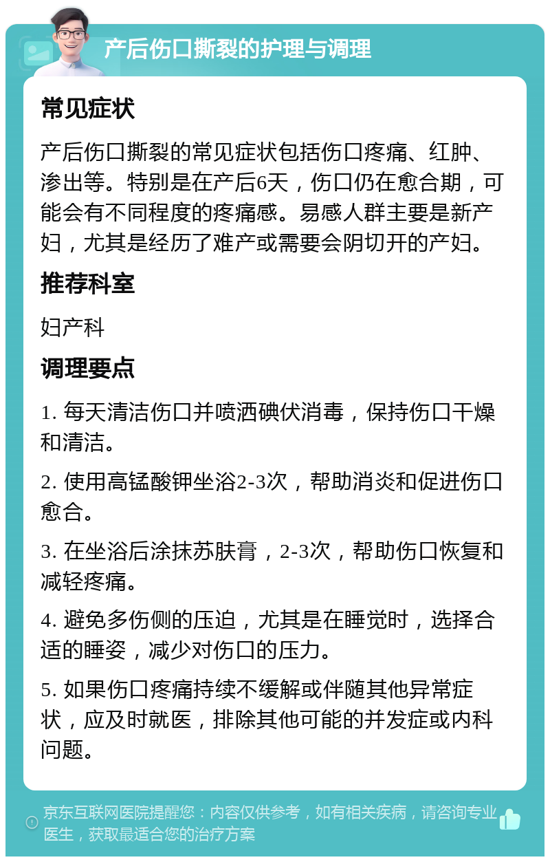 产后伤口撕裂的护理与调理 常见症状 产后伤口撕裂的常见症状包括伤口疼痛、红肿、渗出等。特别是在产后6天，伤口仍在愈合期，可能会有不同程度的疼痛感。易感人群主要是新产妇，尤其是经历了难产或需要会阴切开的产妇。 推荐科室 妇产科 调理要点 1. 每天清洁伤口并喷洒碘伏消毒，保持伤口干燥和清洁。 2. 使用高锰酸钾坐浴2-3次，帮助消炎和促进伤口愈合。 3. 在坐浴后涂抹苏肤膏，2-3次，帮助伤口恢复和减轻疼痛。 4. 避免多伤侧的压迫，尤其是在睡觉时，选择合适的睡姿，减少对伤口的压力。 5. 如果伤口疼痛持续不缓解或伴随其他异常症状，应及时就医，排除其他可能的并发症或内科问题。