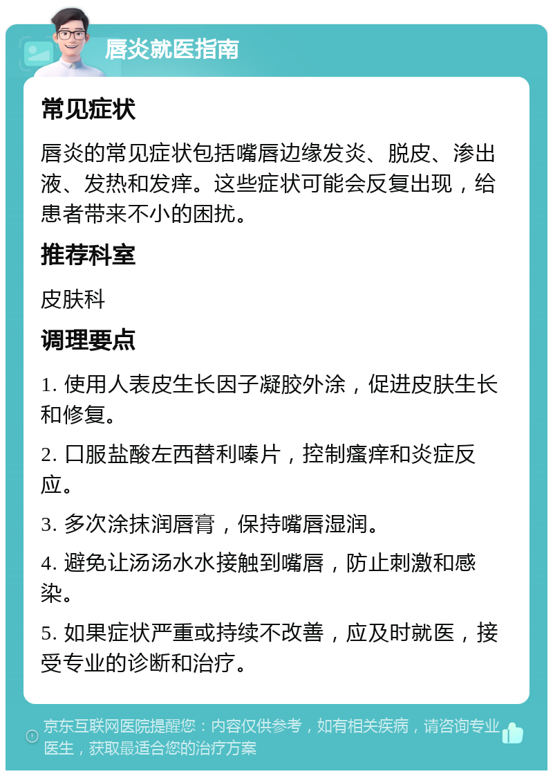 唇炎就医指南 常见症状 唇炎的常见症状包括嘴唇边缘发炎、脱皮、渗出液、发热和发痒。这些症状可能会反复出现，给患者带来不小的困扰。 推荐科室 皮肤科 调理要点 1. 使用人表皮生长因子凝胶外涂，促进皮肤生长和修复。 2. 口服盐酸左西替利嗪片，控制瘙痒和炎症反应。 3. 多次涂抹润唇膏，保持嘴唇湿润。 4. 避免让汤汤水水接触到嘴唇，防止刺激和感染。 5. 如果症状严重或持续不改善，应及时就医，接受专业的诊断和治疗。