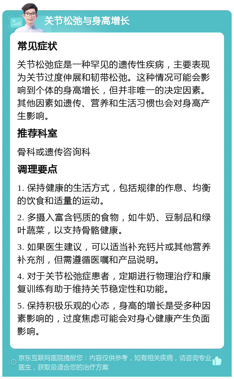 关节松弛与身高增长 常见症状 关节松弛症是一种罕见的遗传性疾病，主要表现为关节过度伸展和韧带松弛。这种情况可能会影响到个体的身高增长，但并非唯一的决定因素。其他因素如遗传、营养和生活习惯也会对身高产生影响。 推荐科室 骨科或遗传咨询科 调理要点 1. 保持健康的生活方式，包括规律的作息、均衡的饮食和适量的运动。 2. 多摄入富含钙质的食物，如牛奶、豆制品和绿叶蔬菜，以支持骨骼健康。 3. 如果医生建议，可以适当补充钙片或其他营养补充剂，但需遵循医嘱和产品说明。 4. 对于关节松弛症患者，定期进行物理治疗和康复训练有助于维持关节稳定性和功能。 5. 保持积极乐观的心态，身高的增长是受多种因素影响的，过度焦虑可能会对身心健康产生负面影响。