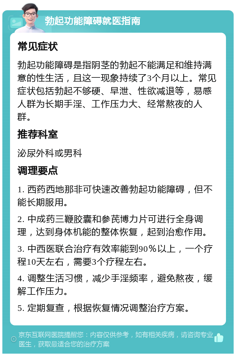 勃起功能障碍就医指南 常见症状 勃起功能障碍是指阴茎的勃起不能满足和维持满意的性生活，且这一现象持续了3个月以上。常见症状包括勃起不够硬、早泄、性欲减退等，易感人群为长期手淫、工作压力大、经常熬夜的人群。 推荐科室 泌尿外科或男科 调理要点 1. 西药西地那非可快速改善勃起功能障碍，但不能长期服用。 2. 中成药三鞭胶囊和参芪博力片可进行全身调理，达到身体机能的整体恢复，起到治愈作用。 3. 中西医联合治疗有效率能到90％以上，一个疗程10天左右，需要3个疗程左右。 4. 调整生活习惯，减少手淫频率，避免熬夜，缓解工作压力。 5. 定期复查，根据恢复情况调整治疗方案。