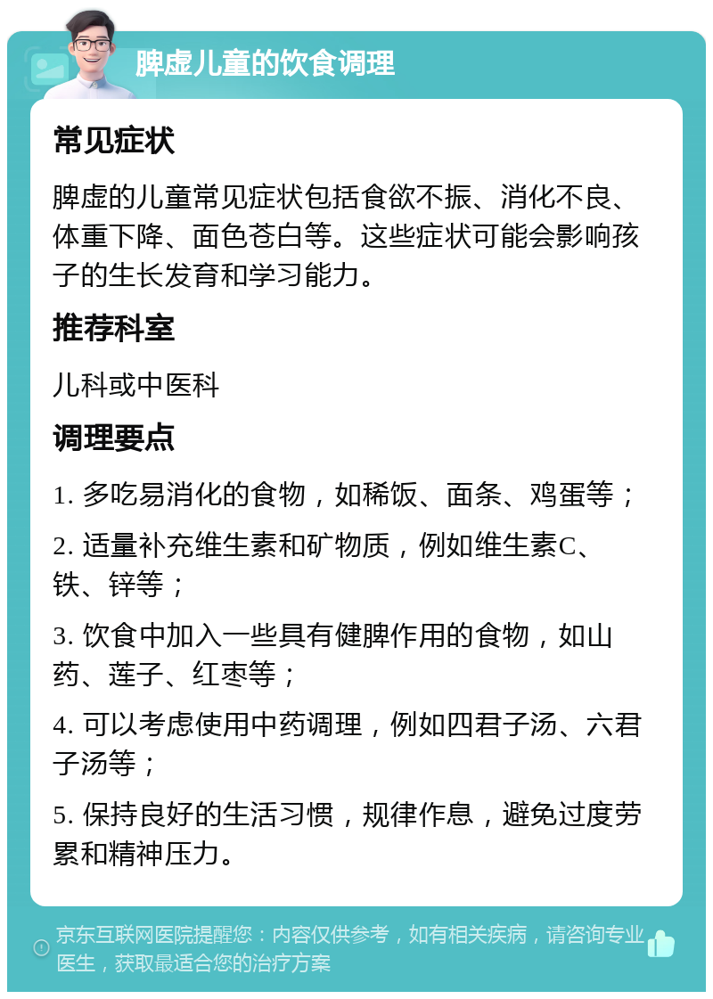 脾虚儿童的饮食调理 常见症状 脾虚的儿童常见症状包括食欲不振、消化不良、体重下降、面色苍白等。这些症状可能会影响孩子的生长发育和学习能力。 推荐科室 儿科或中医科 调理要点 1. 多吃易消化的食物，如稀饭、面条、鸡蛋等； 2. 适量补充维生素和矿物质，例如维生素C、铁、锌等； 3. 饮食中加入一些具有健脾作用的食物，如山药、莲子、红枣等； 4. 可以考虑使用中药调理，例如四君子汤、六君子汤等； 5. 保持良好的生活习惯，规律作息，避免过度劳累和精神压力。