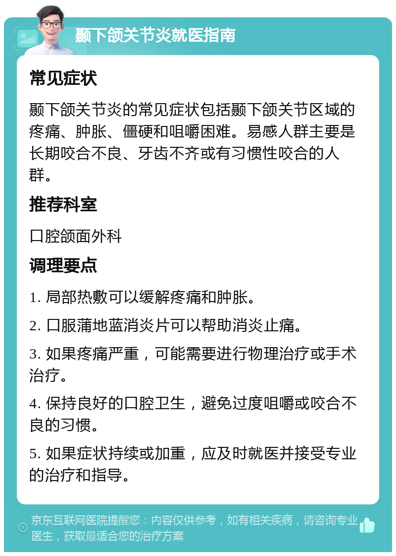 颞下颌关节炎就医指南 常见症状 颞下颌关节炎的常见症状包括颞下颌关节区域的疼痛、肿胀、僵硬和咀嚼困难。易感人群主要是长期咬合不良、牙齿不齐或有习惯性咬合的人群。 推荐科室 口腔颌面外科 调理要点 1. 局部热敷可以缓解疼痛和肿胀。 2. 口服蒲地蓝消炎片可以帮助消炎止痛。 3. 如果疼痛严重，可能需要进行物理治疗或手术治疗。 4. 保持良好的口腔卫生，避免过度咀嚼或咬合不良的习惯。 5. 如果症状持续或加重，应及时就医并接受专业的治疗和指导。