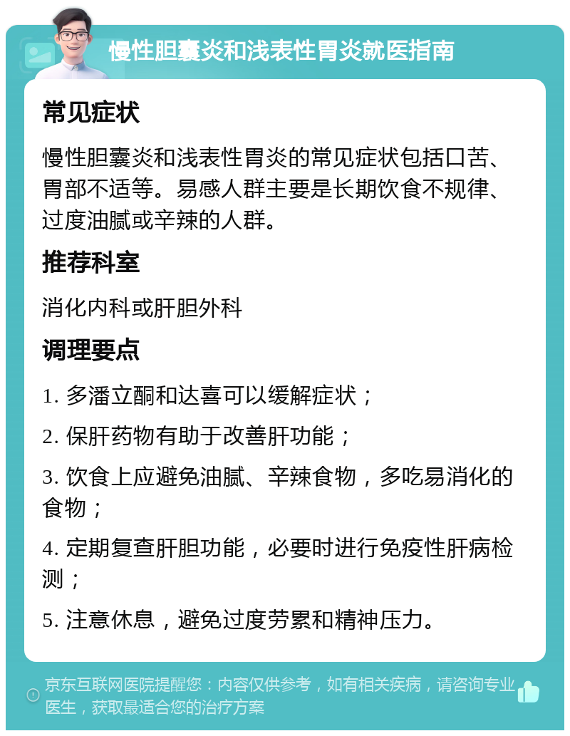 慢性胆囊炎和浅表性胃炎就医指南 常见症状 慢性胆囊炎和浅表性胃炎的常见症状包括口苦、胃部不适等。易感人群主要是长期饮食不规律、过度油腻或辛辣的人群。 推荐科室 消化内科或肝胆外科 调理要点 1. 多潘立酮和达喜可以缓解症状； 2. 保肝药物有助于改善肝功能； 3. 饮食上应避免油腻、辛辣食物，多吃易消化的食物； 4. 定期复查肝胆功能，必要时进行免疫性肝病检测； 5. 注意休息，避免过度劳累和精神压力。