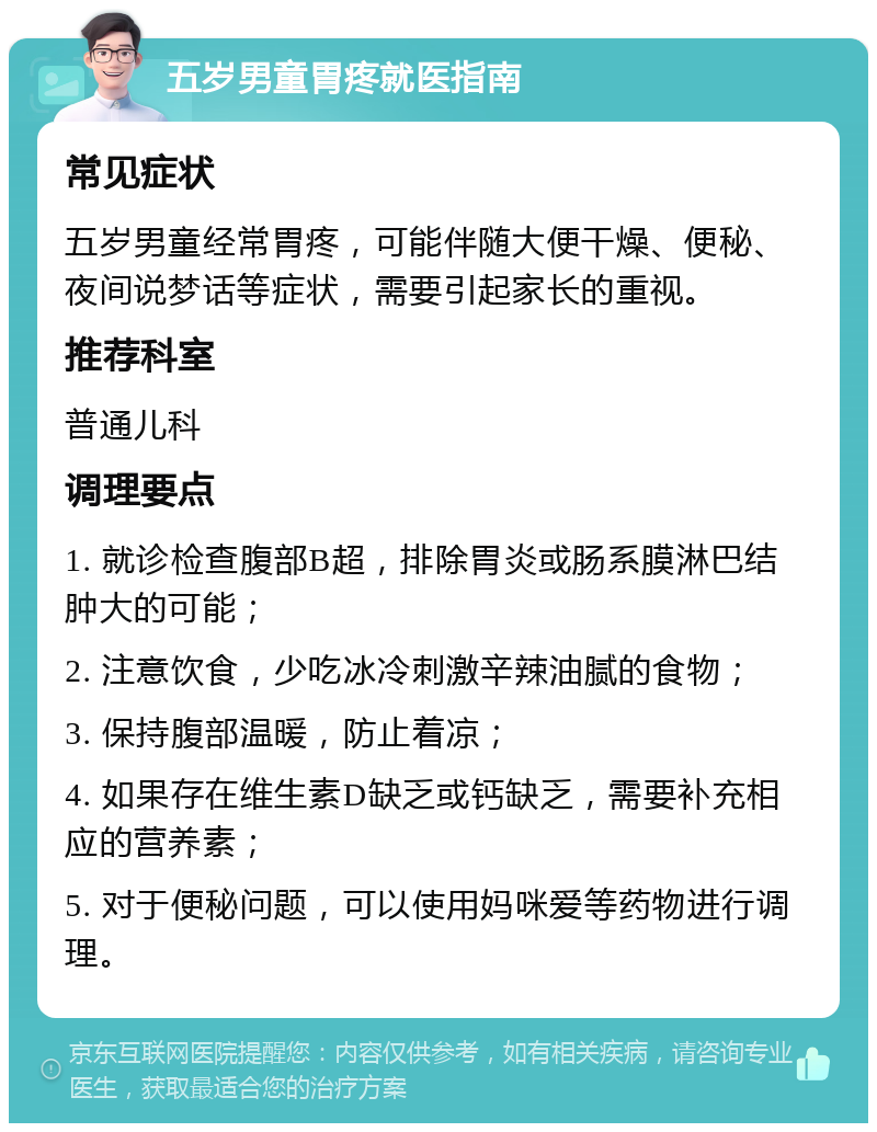 五岁男童胃疼就医指南 常见症状 五岁男童经常胃疼，可能伴随大便干燥、便秘、夜间说梦话等症状，需要引起家长的重视。 推荐科室 普通儿科 调理要点 1. 就诊检查腹部B超，排除胃炎或肠系膜淋巴结肿大的可能； 2. 注意饮食，少吃冰冷刺激辛辣油腻的食物； 3. 保持腹部温暖，防止着凉； 4. 如果存在维生素D缺乏或钙缺乏，需要补充相应的营养素； 5. 对于便秘问题，可以使用妈咪爱等药物进行调理。