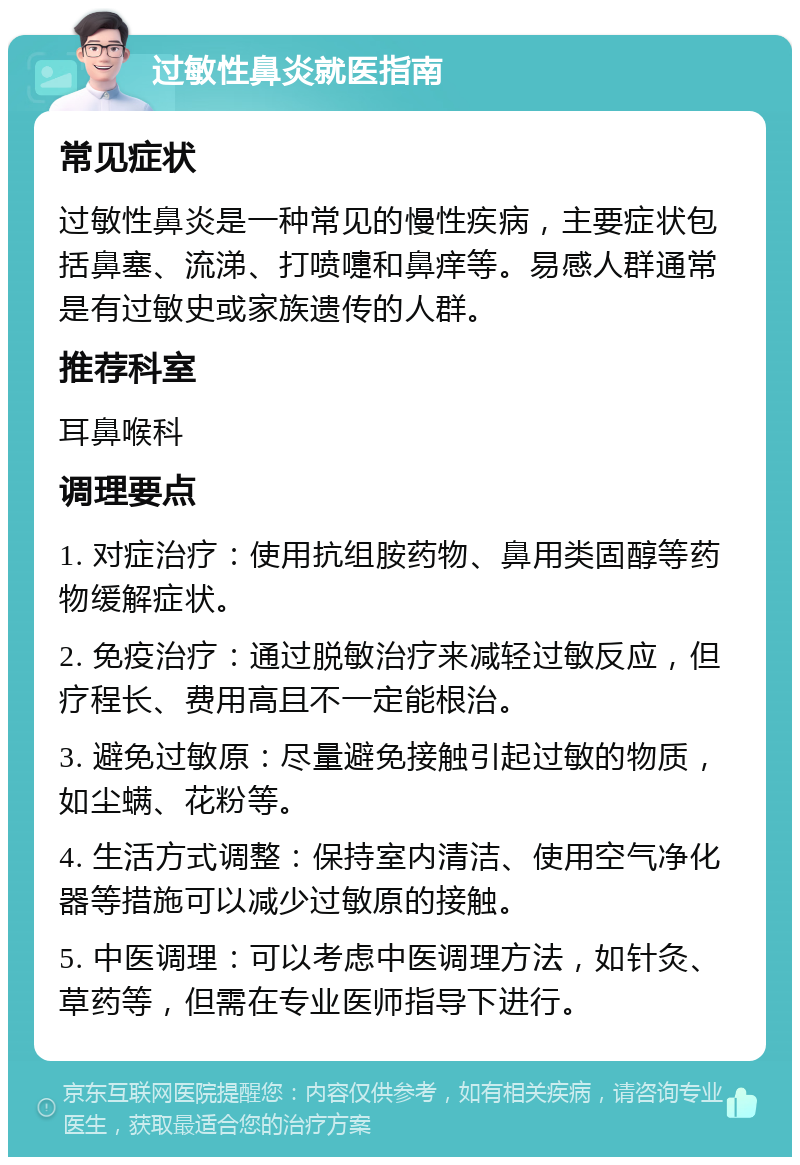 过敏性鼻炎就医指南 常见症状 过敏性鼻炎是一种常见的慢性疾病，主要症状包括鼻塞、流涕、打喷嚏和鼻痒等。易感人群通常是有过敏史或家族遗传的人群。 推荐科室 耳鼻喉科 调理要点 1. 对症治疗：使用抗组胺药物、鼻用类固醇等药物缓解症状。 2. 免疫治疗：通过脱敏治疗来减轻过敏反应，但疗程长、费用高且不一定能根治。 3. 避免过敏原：尽量避免接触引起过敏的物质，如尘螨、花粉等。 4. 生活方式调整：保持室内清洁、使用空气净化器等措施可以减少过敏原的接触。 5. 中医调理：可以考虑中医调理方法，如针灸、草药等，但需在专业医师指导下进行。