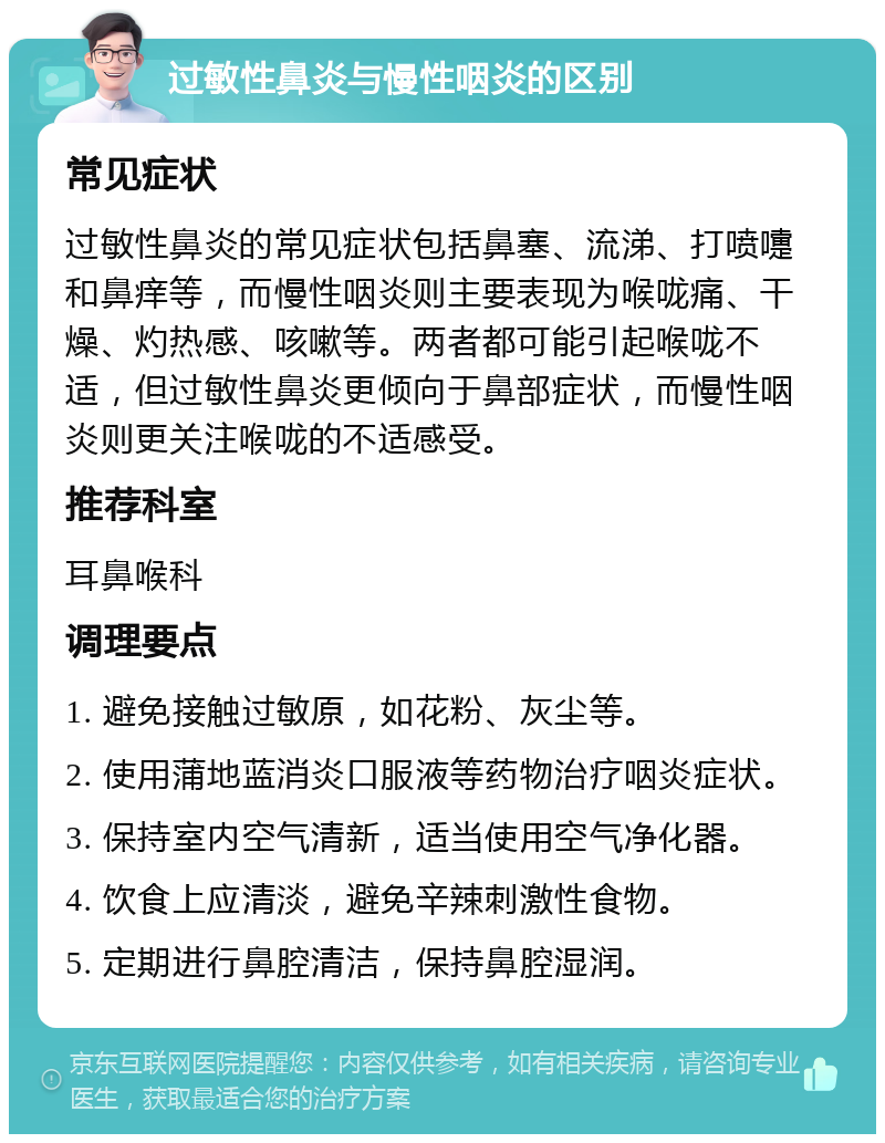 过敏性鼻炎与慢性咽炎的区别 常见症状 过敏性鼻炎的常见症状包括鼻塞、流涕、打喷嚏和鼻痒等，而慢性咽炎则主要表现为喉咙痛、干燥、灼热感、咳嗽等。两者都可能引起喉咙不适，但过敏性鼻炎更倾向于鼻部症状，而慢性咽炎则更关注喉咙的不适感受。 推荐科室 耳鼻喉科 调理要点 1. 避免接触过敏原，如花粉、灰尘等。 2. 使用蒲地蓝消炎口服液等药物治疗咽炎症状。 3. 保持室内空气清新，适当使用空气净化器。 4. 饮食上应清淡，避免辛辣刺激性食物。 5. 定期进行鼻腔清洁，保持鼻腔湿润。