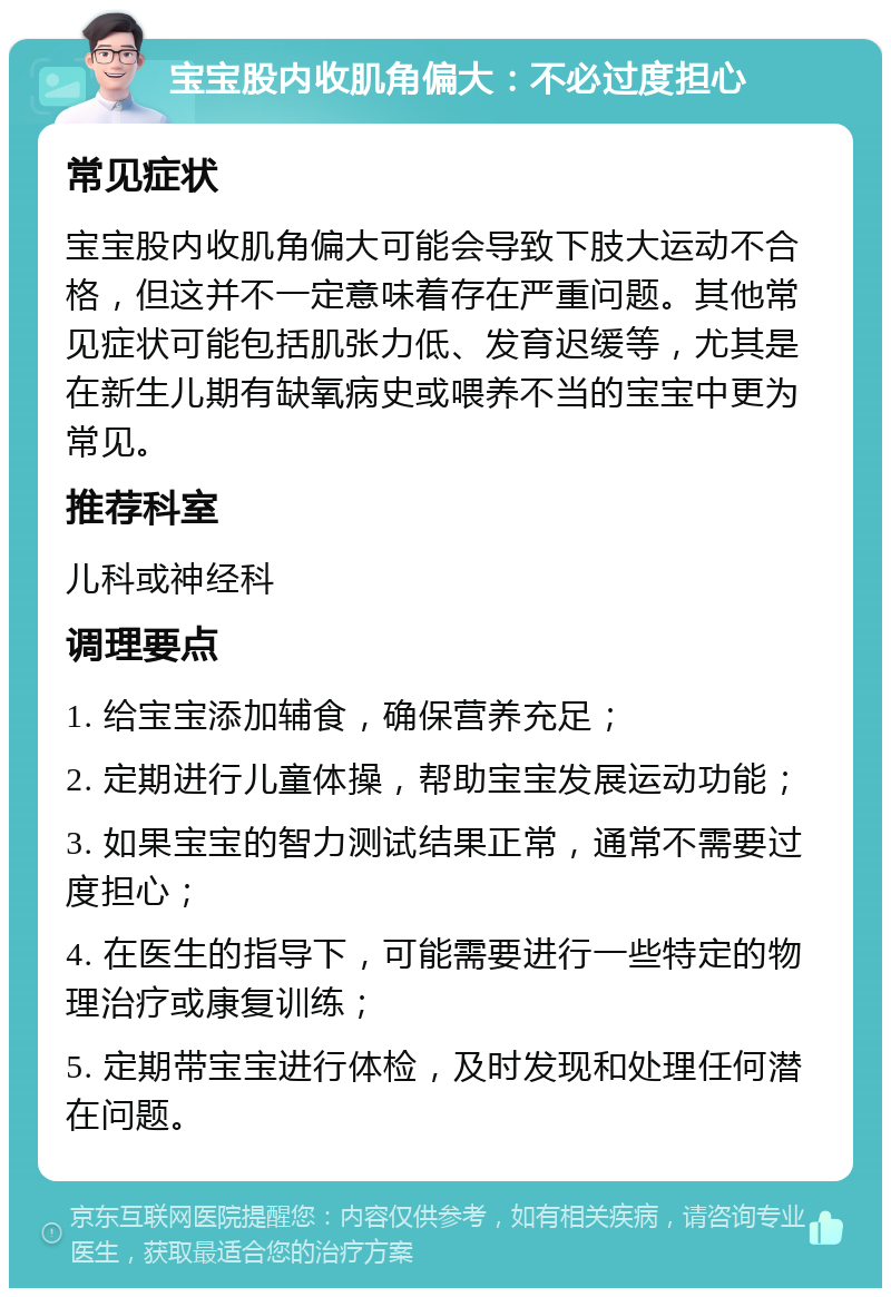 宝宝股内收肌角偏大：不必过度担心 常见症状 宝宝股内收肌角偏大可能会导致下肢大运动不合格，但这并不一定意味着存在严重问题。其他常见症状可能包括肌张力低、发育迟缓等，尤其是在新生儿期有缺氧病史或喂养不当的宝宝中更为常见。 推荐科室 儿科或神经科 调理要点 1. 给宝宝添加辅食，确保营养充足； 2. 定期进行儿童体操，帮助宝宝发展运动功能； 3. 如果宝宝的智力测试结果正常，通常不需要过度担心； 4. 在医生的指导下，可能需要进行一些特定的物理治疗或康复训练； 5. 定期带宝宝进行体检，及时发现和处理任何潜在问题。