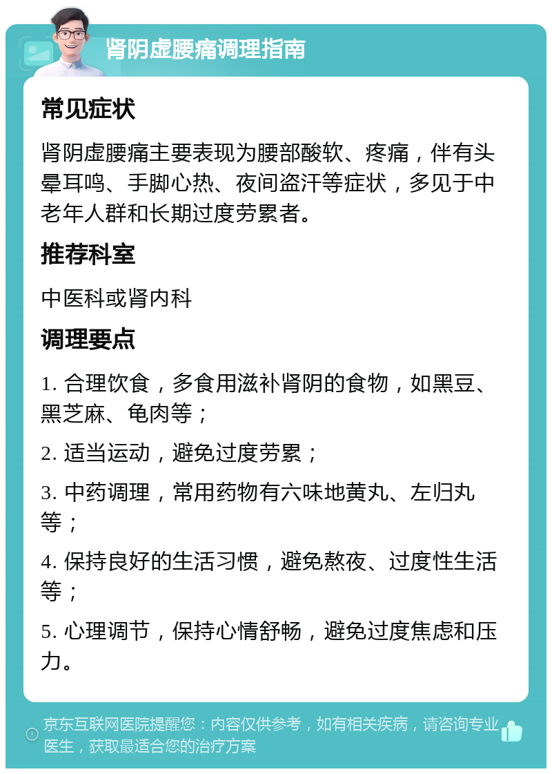 肾阴虚腰痛调理指南 常见症状 肾阴虚腰痛主要表现为腰部酸软、疼痛，伴有头晕耳鸣、手脚心热、夜间盗汗等症状，多见于中老年人群和长期过度劳累者。 推荐科室 中医科或肾内科 调理要点 1. 合理饮食，多食用滋补肾阴的食物，如黑豆、黑芝麻、龟肉等； 2. 适当运动，避免过度劳累； 3. 中药调理，常用药物有六味地黄丸、左归丸等； 4. 保持良好的生活习惯，避免熬夜、过度性生活等； 5. 心理调节，保持心情舒畅，避免过度焦虑和压力。