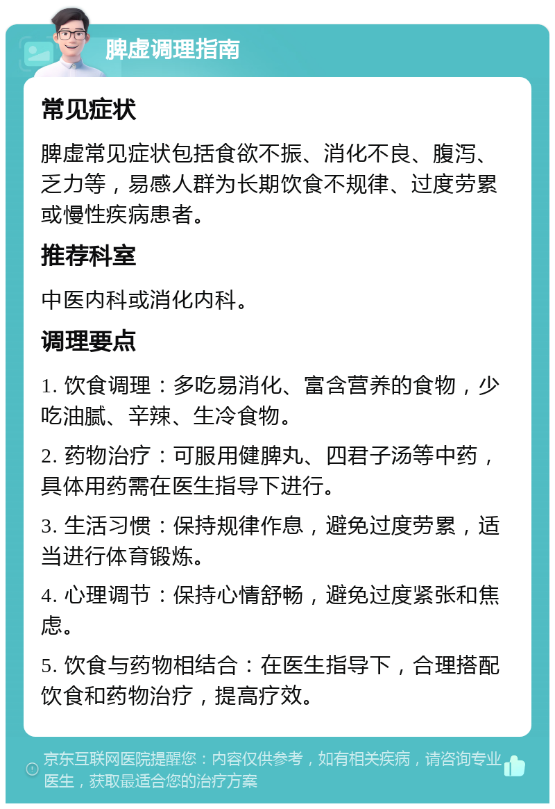 脾虚调理指南 常见症状 脾虚常见症状包括食欲不振、消化不良、腹泻、乏力等，易感人群为长期饮食不规律、过度劳累或慢性疾病患者。 推荐科室 中医内科或消化内科。 调理要点 1. 饮食调理：多吃易消化、富含营养的食物，少吃油腻、辛辣、生冷食物。 2. 药物治疗：可服用健脾丸、四君子汤等中药，具体用药需在医生指导下进行。 3. 生活习惯：保持规律作息，避免过度劳累，适当进行体育锻炼。 4. 心理调节：保持心情舒畅，避免过度紧张和焦虑。 5. 饮食与药物相结合：在医生指导下，合理搭配饮食和药物治疗，提高疗效。