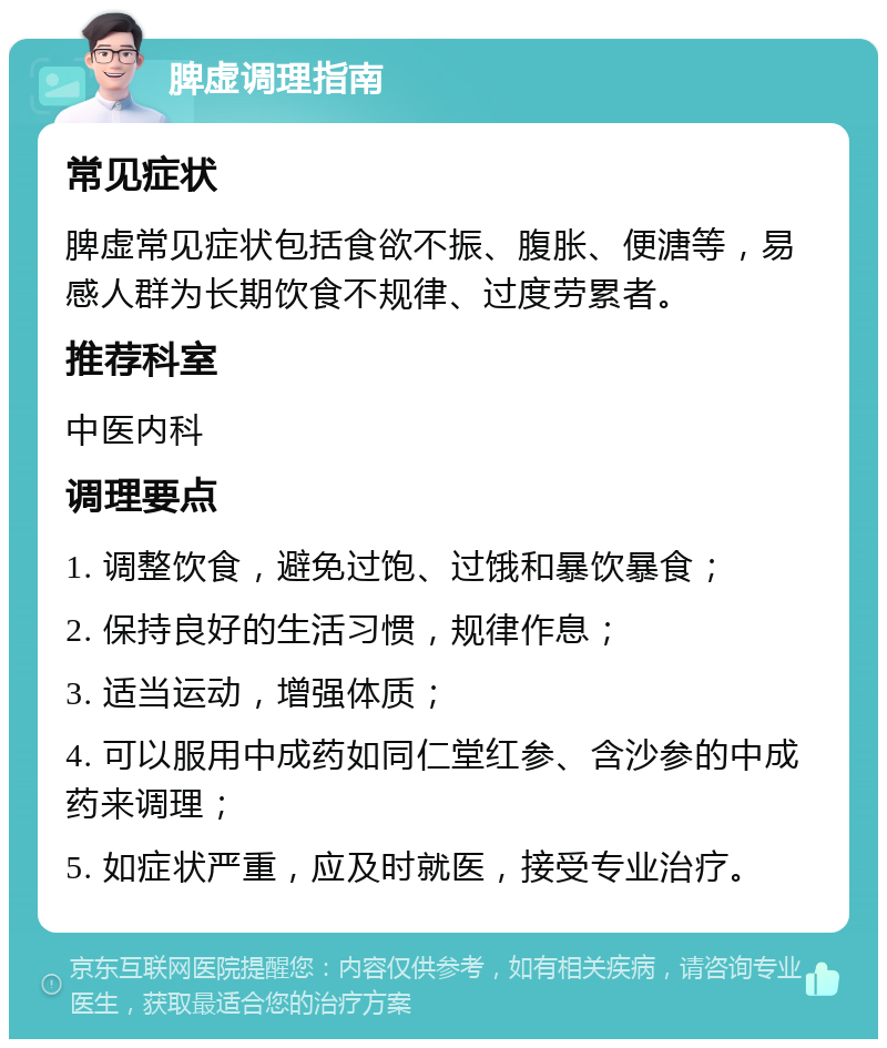 脾虚调理指南 常见症状 脾虚常见症状包括食欲不振、腹胀、便溏等，易感人群为长期饮食不规律、过度劳累者。 推荐科室 中医内科 调理要点 1. 调整饮食，避免过饱、过饿和暴饮暴食； 2. 保持良好的生活习惯，规律作息； 3. 适当运动，增强体质； 4. 可以服用中成药如同仁堂红参、含沙参的中成药来调理； 5. 如症状严重，应及时就医，接受专业治疗。