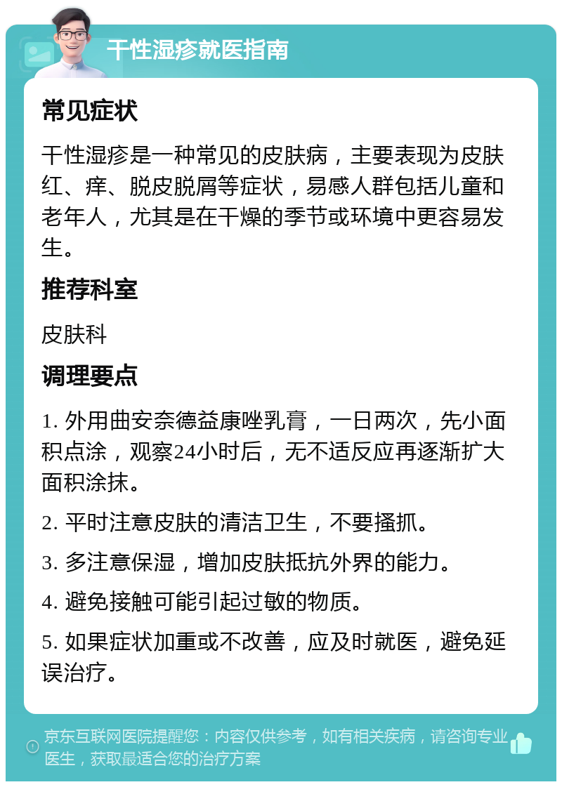 干性湿疹就医指南 常见症状 干性湿疹是一种常见的皮肤病，主要表现为皮肤红、痒、脱皮脱屑等症状，易感人群包括儿童和老年人，尤其是在干燥的季节或环境中更容易发生。 推荐科室 皮肤科 调理要点 1. 外用曲安奈德益康唑乳膏，一日两次，先小面积点涂，观察24小时后，无不适反应再逐渐扩大面积涂抹。 2. 平时注意皮肤的清洁卫生，不要搔抓。 3. 多注意保湿，增加皮肤抵抗外界的能力。 4. 避免接触可能引起过敏的物质。 5. 如果症状加重或不改善，应及时就医，避免延误治疗。