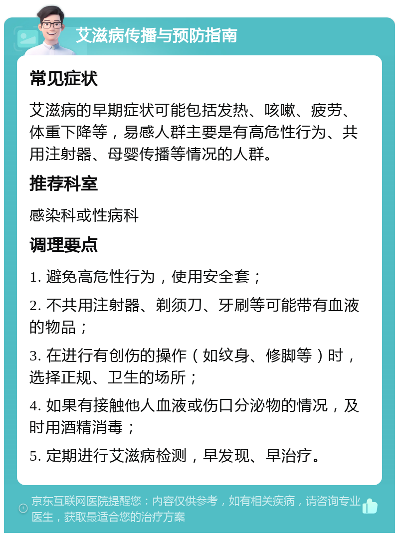 艾滋病传播与预防指南 常见症状 艾滋病的早期症状可能包括发热、咳嗽、疲劳、体重下降等，易感人群主要是有高危性行为、共用注射器、母婴传播等情况的人群。 推荐科室 感染科或性病科 调理要点 1. 避免高危性行为，使用安全套； 2. 不共用注射器、剃须刀、牙刷等可能带有血液的物品； 3. 在进行有创伤的操作（如纹身、修脚等）时，选择正规、卫生的场所； 4. 如果有接触他人血液或伤口分泌物的情况，及时用酒精消毒； 5. 定期进行艾滋病检测，早发现、早治疗。