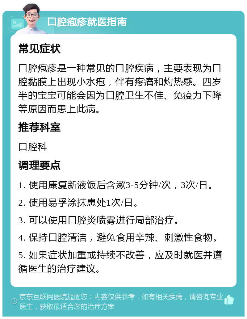 口腔疱疹就医指南 常见症状 口腔疱疹是一种常见的口腔疾病，主要表现为口腔黏膜上出现小水疱，伴有疼痛和灼热感。四岁半的宝宝可能会因为口腔卫生不佳、免疫力下降等原因而患上此病。 推荐科室 口腔科 调理要点 1. 使用康复新液饭后含漱3-5分钟/次，3次/日。 2. 使用易孚涂抹患处1次/日。 3. 可以使用口腔炎喷雾进行局部治疗。 4. 保持口腔清洁，避免食用辛辣、刺激性食物。 5. 如果症状加重或持续不改善，应及时就医并遵循医生的治疗建议。