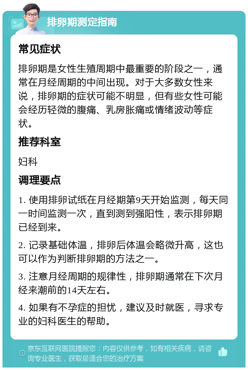 排卵期测定指南 常见症状 排卵期是女性生殖周期中最重要的阶段之一，通常在月经周期的中间出现。对于大多数女性来说，排卵期的症状可能不明显，但有些女性可能会经历轻微的腹痛、乳房胀痛或情绪波动等症状。 推荐科室 妇科 调理要点 1. 使用排卵试纸在月经期第9天开始监测，每天同一时间监测一次，直到测到强阳性，表示排卵期已经到来。 2. 记录基础体温，排卵后体温会略微升高，这也可以作为判断排卵期的方法之一。 3. 注意月经周期的规律性，排卵期通常在下次月经来潮前的14天左右。 4. 如果有不孕症的担忧，建议及时就医，寻求专业的妇科医生的帮助。