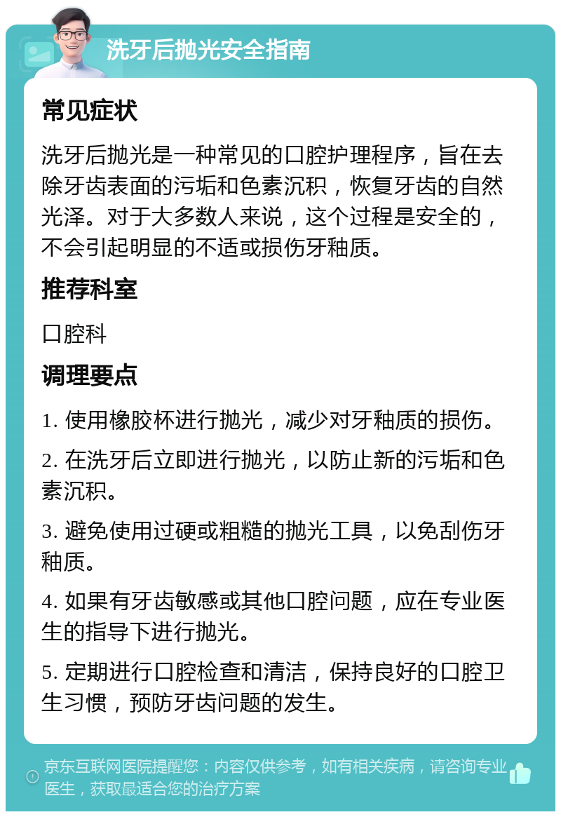 洗牙后抛光安全指南 常见症状 洗牙后抛光是一种常见的口腔护理程序，旨在去除牙齿表面的污垢和色素沉积，恢复牙齿的自然光泽。对于大多数人来说，这个过程是安全的，不会引起明显的不适或损伤牙釉质。 推荐科室 口腔科 调理要点 1. 使用橡胶杯进行抛光，减少对牙釉质的损伤。 2. 在洗牙后立即进行抛光，以防止新的污垢和色素沉积。 3. 避免使用过硬或粗糙的抛光工具，以免刮伤牙釉质。 4. 如果有牙齿敏感或其他口腔问题，应在专业医生的指导下进行抛光。 5. 定期进行口腔检查和清洁，保持良好的口腔卫生习惯，预防牙齿问题的发生。