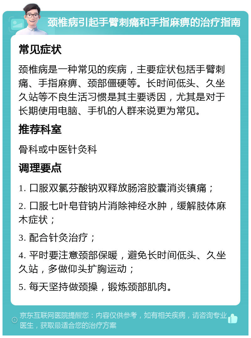 颈椎病引起手臂刺痛和手指麻痹的治疗指南 常见症状 颈椎病是一种常见的疾病，主要症状包括手臂刺痛、手指麻痹、颈部僵硬等。长时间低头、久坐久站等不良生活习惯是其主要诱因，尤其是对于长期使用电脑、手机的人群来说更为常见。 推荐科室 骨科或中医针灸科 调理要点 1. 口服双氯芬酸钠双释放肠溶胶囊消炎镇痛； 2. 口服七叶皂苷钠片消除神经水肿，缓解肢体麻木症状； 3. 配合针灸治疗； 4. 平时要注意颈部保暖，避免长时间低头、久坐久站，多做仰头扩胸运动； 5. 每天坚持做颈操，锻炼颈部肌肉。