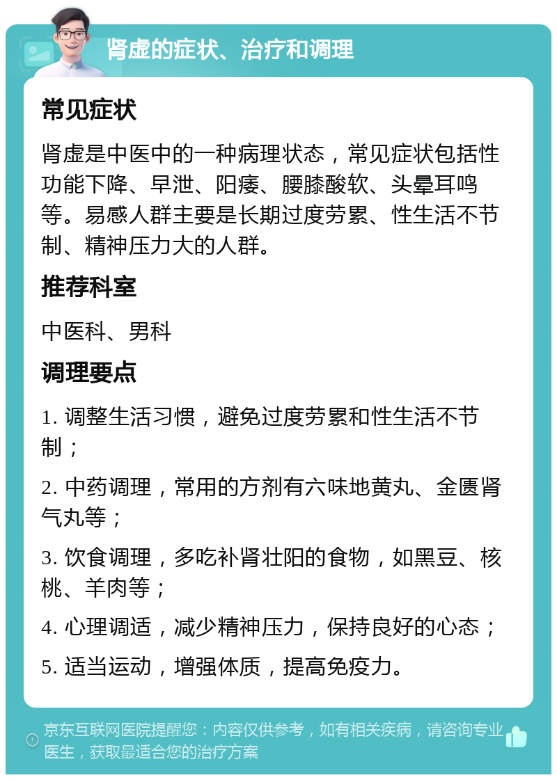 肾虚的症状、治疗和调理 常见症状 肾虚是中医中的一种病理状态，常见症状包括性功能下降、早泄、阳痿、腰膝酸软、头晕耳鸣等。易感人群主要是长期过度劳累、性生活不节制、精神压力大的人群。 推荐科室 中医科、男科 调理要点 1. 调整生活习惯，避免过度劳累和性生活不节制； 2. 中药调理，常用的方剂有六味地黄丸、金匮肾气丸等； 3. 饮食调理，多吃补肾壮阳的食物，如黑豆、核桃、羊肉等； 4. 心理调适，减少精神压力，保持良好的心态； 5. 适当运动，增强体质，提高免疫力。