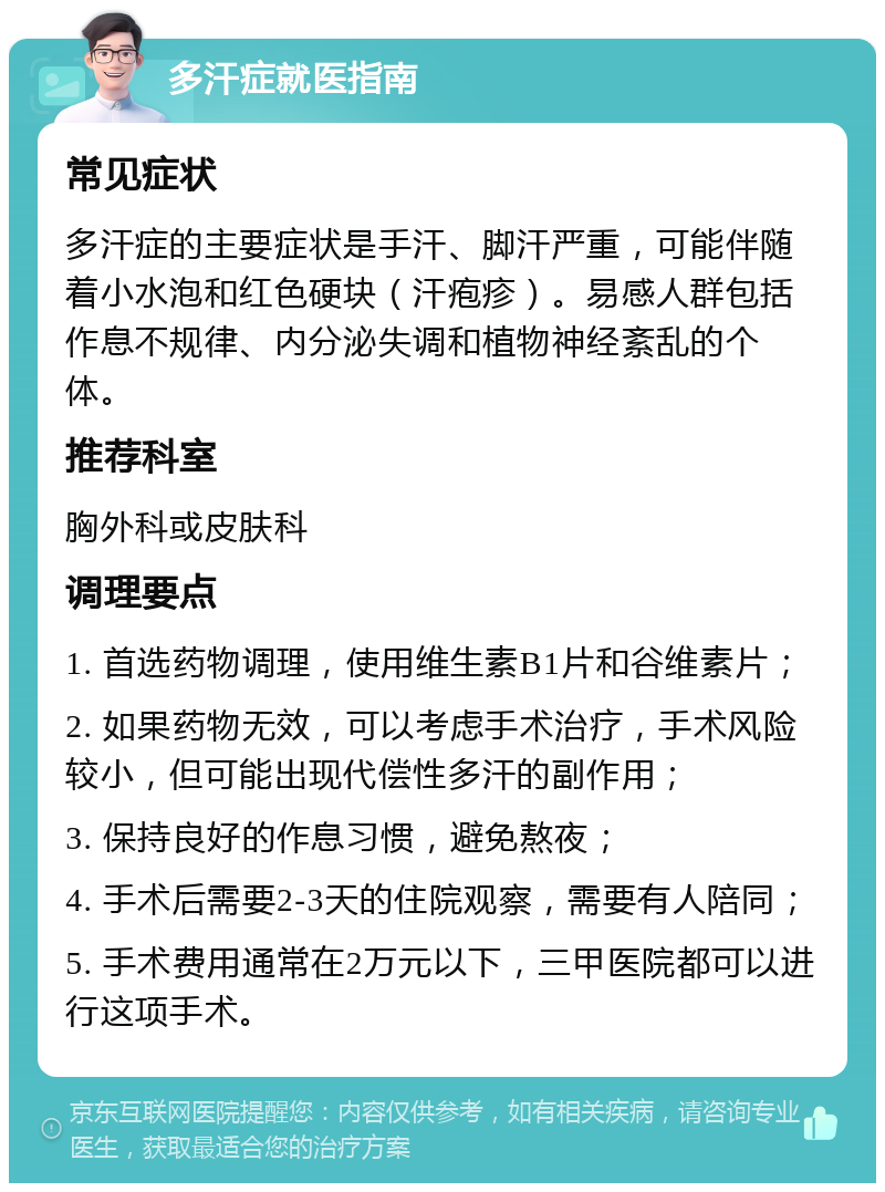 多汗症就医指南 常见症状 多汗症的主要症状是手汗、脚汗严重，可能伴随着小水泡和红色硬块（汗疱疹）。易感人群包括作息不规律、内分泌失调和植物神经紊乱的个体。 推荐科室 胸外科或皮肤科 调理要点 1. 首选药物调理，使用维生素B1片和谷维素片； 2. 如果药物无效，可以考虑手术治疗，手术风险较小，但可能出现代偿性多汗的副作用； 3. 保持良好的作息习惯，避免熬夜； 4. 手术后需要2-3天的住院观察，需要有人陪同； 5. 手术费用通常在2万元以下，三甲医院都可以进行这项手术。