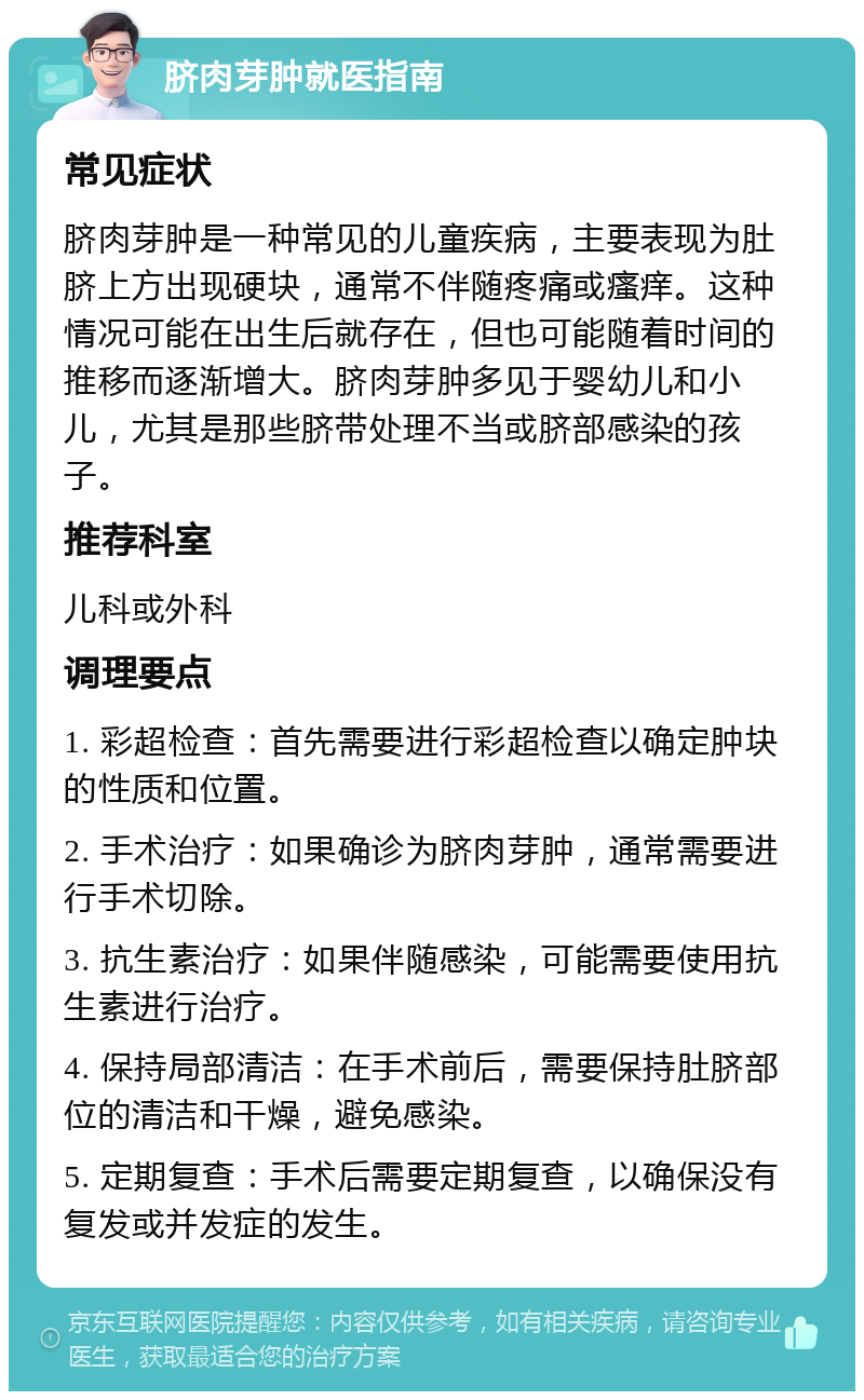 脐肉芽肿就医指南 常见症状 脐肉芽肿是一种常见的儿童疾病，主要表现为肚脐上方出现硬块，通常不伴随疼痛或瘙痒。这种情况可能在出生后就存在，但也可能随着时间的推移而逐渐增大。脐肉芽肿多见于婴幼儿和小儿，尤其是那些脐带处理不当或脐部感染的孩子。 推荐科室 儿科或外科 调理要点 1. 彩超检查：首先需要进行彩超检查以确定肿块的性质和位置。 2. 手术治疗：如果确诊为脐肉芽肿，通常需要进行手术切除。 3. 抗生素治疗：如果伴随感染，可能需要使用抗生素进行治疗。 4. 保持局部清洁：在手术前后，需要保持肚脐部位的清洁和干燥，避免感染。 5. 定期复查：手术后需要定期复查，以确保没有复发或并发症的发生。