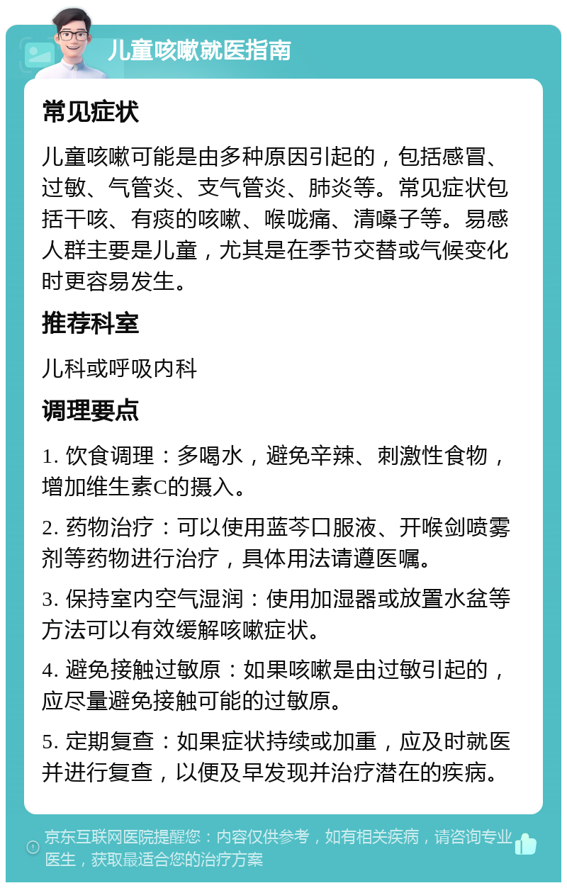 儿童咳嗽就医指南 常见症状 儿童咳嗽可能是由多种原因引起的，包括感冒、过敏、气管炎、支气管炎、肺炎等。常见症状包括干咳、有痰的咳嗽、喉咙痛、清嗓子等。易感人群主要是儿童，尤其是在季节交替或气候变化时更容易发生。 推荐科室 儿科或呼吸内科 调理要点 1. 饮食调理：多喝水，避免辛辣、刺激性食物，增加维生素C的摄入。 2. 药物治疗：可以使用蓝芩口服液、开喉剑喷雾剂等药物进行治疗，具体用法请遵医嘱。 3. 保持室内空气湿润：使用加湿器或放置水盆等方法可以有效缓解咳嗽症状。 4. 避免接触过敏原：如果咳嗽是由过敏引起的，应尽量避免接触可能的过敏原。 5. 定期复查：如果症状持续或加重，应及时就医并进行复查，以便及早发现并治疗潜在的疾病。