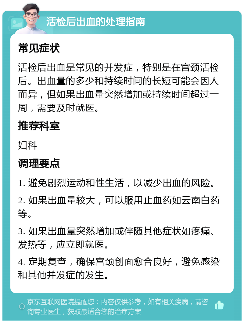 活检后出血的处理指南 常见症状 活检后出血是常见的并发症，特别是在宫颈活检后。出血量的多少和持续时间的长短可能会因人而异，但如果出血量突然增加或持续时间超过一周，需要及时就医。 推荐科室 妇科 调理要点 1. 避免剧烈运动和性生活，以减少出血的风险。 2. 如果出血量较大，可以服用止血药如云南白药等。 3. 如果出血量突然增加或伴随其他症状如疼痛、发热等，应立即就医。 4. 定期复查，确保宫颈创面愈合良好，避免感染和其他并发症的发生。