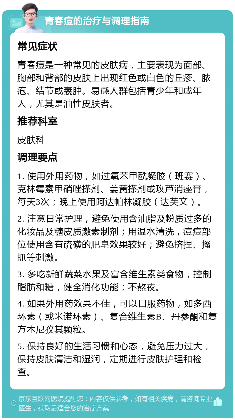 青春痘的治疗与调理指南 常见症状 青春痘是一种常见的皮肤病，主要表现为面部、胸部和背部的皮肤上出现红色或白色的丘疹、脓疱、结节或囊肿。易感人群包括青少年和成年人，尤其是油性皮肤者。 推荐科室 皮肤科 调理要点 1. 使用外用药物，如过氧苯甲酰凝胶（班赛）、克林霉素甲硝唑搽剂、姜黄搽剂或玫芦消痤膏，每天3次；晚上使用阿达帕林凝胶（达芙文）。 2. 注意日常护理，避免使用含油脂及粉质过多的化妆品及糖皮质激素制剂；用温水清洗，痘痘部位使用含有硫磺的肥皂效果较好；避免挤捏、搔抓等刺激。 3. 多吃新鲜蔬菜水果及富含维生素类食物，控制脂肪和糖，健全消化功能；不熬夜。 4. 如果外用药效果不佳，可以口服药物，如多西环素（或米诺环素）、复合维生素B、丹参酮和复方木尼孜其颗粒。 5. 保持良好的生活习惯和心态，避免压力过大，保持皮肤清洁和湿润，定期进行皮肤护理和检查。