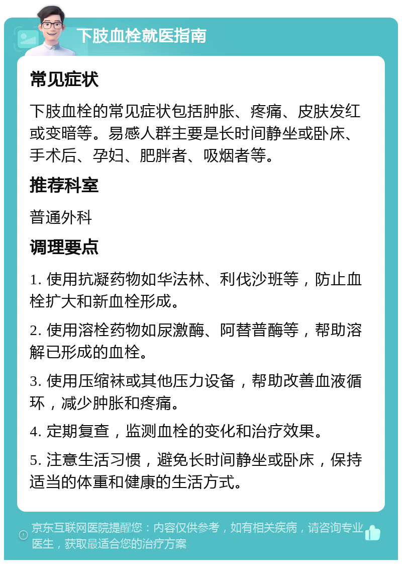 下肢血栓就医指南 常见症状 下肢血栓的常见症状包括肿胀、疼痛、皮肤发红或变暗等。易感人群主要是长时间静坐或卧床、手术后、孕妇、肥胖者、吸烟者等。 推荐科室 普通外科 调理要点 1. 使用抗凝药物如华法林、利伐沙班等，防止血栓扩大和新血栓形成。 2. 使用溶栓药物如尿激酶、阿替普酶等，帮助溶解已形成的血栓。 3. 使用压缩袜或其他压力设备，帮助改善血液循环，减少肿胀和疼痛。 4. 定期复查，监测血栓的变化和治疗效果。 5. 注意生活习惯，避免长时间静坐或卧床，保持适当的体重和健康的生活方式。