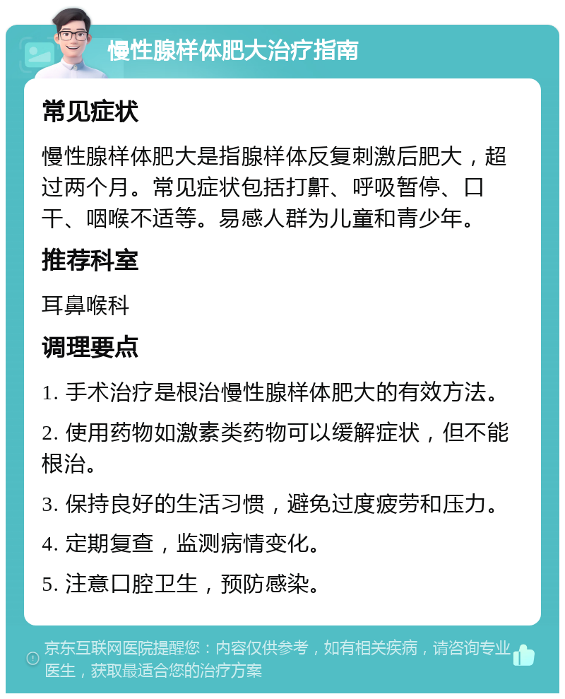 慢性腺样体肥大治疗指南 常见症状 慢性腺样体肥大是指腺样体反复刺激后肥大，超过两个月。常见症状包括打鼾、呼吸暂停、口干、咽喉不适等。易感人群为儿童和青少年。 推荐科室 耳鼻喉科 调理要点 1. 手术治疗是根治慢性腺样体肥大的有效方法。 2. 使用药物如激素类药物可以缓解症状，但不能根治。 3. 保持良好的生活习惯，避免过度疲劳和压力。 4. 定期复查，监测病情变化。 5. 注意口腔卫生，预防感染。