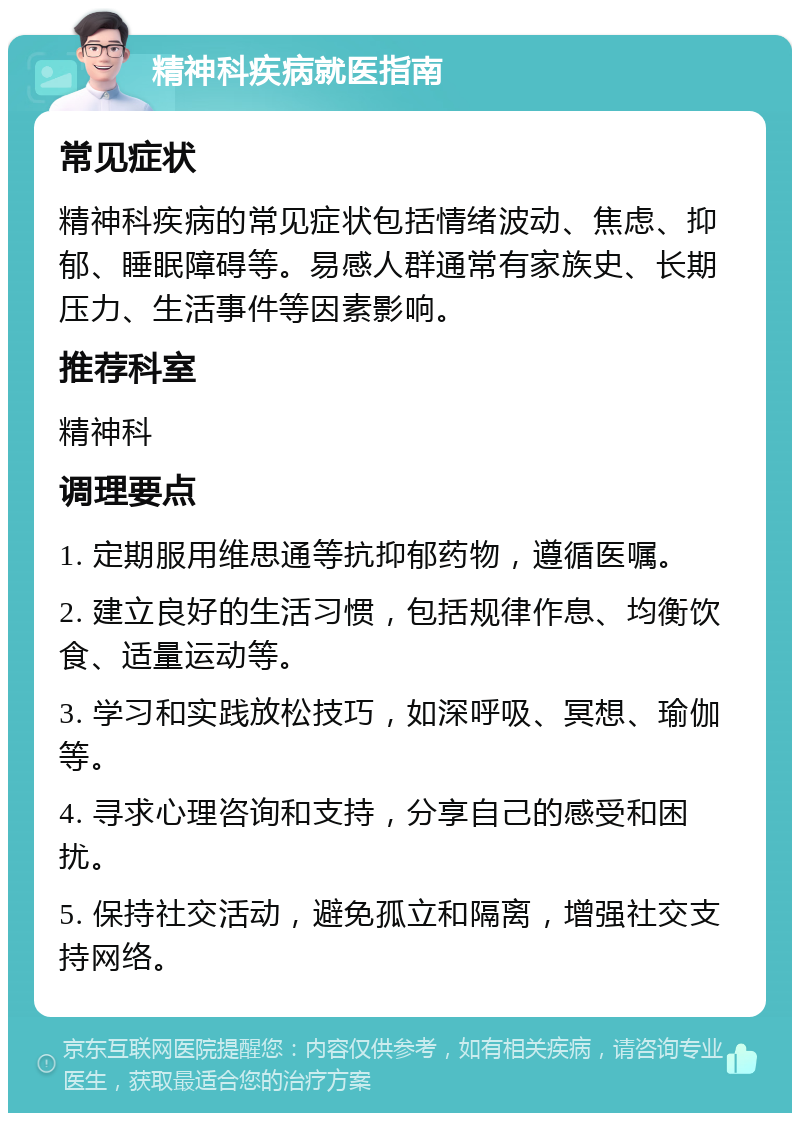 精神科疾病就医指南 常见症状 精神科疾病的常见症状包括情绪波动、焦虑、抑郁、睡眠障碍等。易感人群通常有家族史、长期压力、生活事件等因素影响。 推荐科室 精神科 调理要点 1. 定期服用维思通等抗抑郁药物，遵循医嘱。 2. 建立良好的生活习惯，包括规律作息、均衡饮食、适量运动等。 3. 学习和实践放松技巧，如深呼吸、冥想、瑜伽等。 4. 寻求心理咨询和支持，分享自己的感受和困扰。 5. 保持社交活动，避免孤立和隔离，增强社交支持网络。