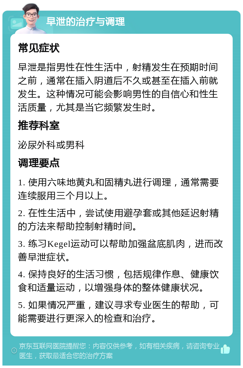 早泄的治疗与调理 常见症状 早泄是指男性在性生活中，射精发生在预期时间之前，通常在插入阴道后不久或甚至在插入前就发生。这种情况可能会影响男性的自信心和性生活质量，尤其是当它频繁发生时。 推荐科室 泌尿外科或男科 调理要点 1. 使用六味地黄丸和固精丸进行调理，通常需要连续服用三个月以上。 2. 在性生活中，尝试使用避孕套或其他延迟射精的方法来帮助控制射精时间。 3. 练习Kegel运动可以帮助加强盆底肌肉，进而改善早泄症状。 4. 保持良好的生活习惯，包括规律作息、健康饮食和适量运动，以增强身体的整体健康状况。 5. 如果情况严重，建议寻求专业医生的帮助，可能需要进行更深入的检查和治疗。