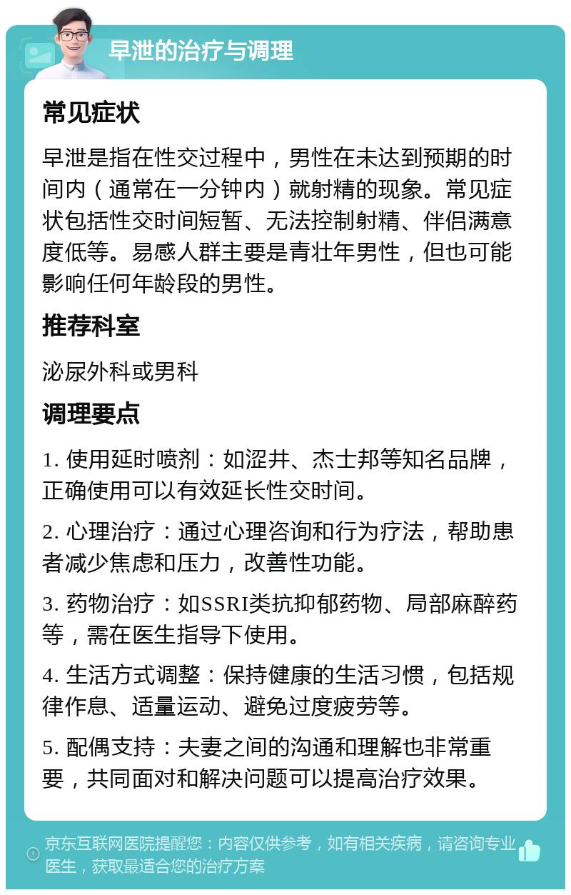 早泄的治疗与调理 常见症状 早泄是指在性交过程中，男性在未达到预期的时间内（通常在一分钟内）就射精的现象。常见症状包括性交时间短暂、无法控制射精、伴侣满意度低等。易感人群主要是青壮年男性，但也可能影响任何年龄段的男性。 推荐科室 泌尿外科或男科 调理要点 1. 使用延时喷剂：如涩井、杰士邦等知名品牌，正确使用可以有效延长性交时间。 2. 心理治疗：通过心理咨询和行为疗法，帮助患者减少焦虑和压力，改善性功能。 3. 药物治疗：如SSRI类抗抑郁药物、局部麻醉药等，需在医生指导下使用。 4. 生活方式调整：保持健康的生活习惯，包括规律作息、适量运动、避免过度疲劳等。 5. 配偶支持：夫妻之间的沟通和理解也非常重要，共同面对和解决问题可以提高治疗效果。