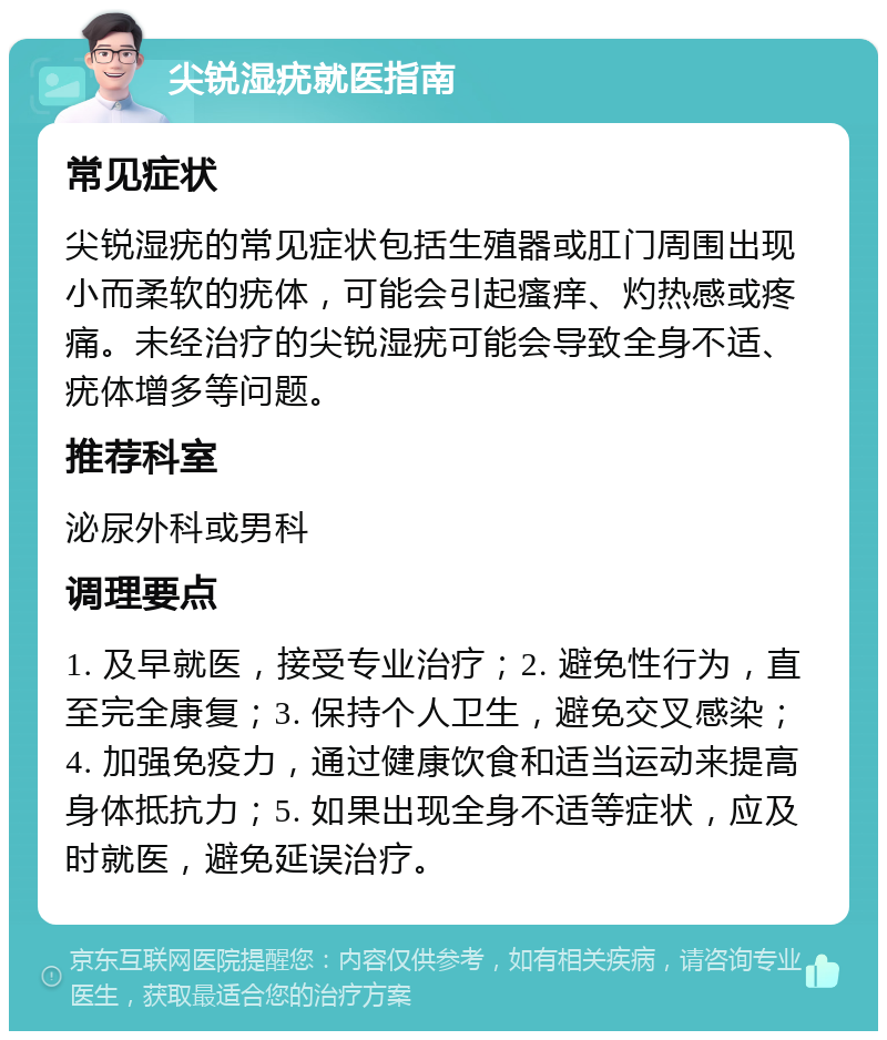 尖锐湿疣就医指南 常见症状 尖锐湿疣的常见症状包括生殖器或肛门周围出现小而柔软的疣体，可能会引起瘙痒、灼热感或疼痛。未经治疗的尖锐湿疣可能会导致全身不适、疣体增多等问题。 推荐科室 泌尿外科或男科 调理要点 1. 及早就医，接受专业治疗；2. 避免性行为，直至完全康复；3. 保持个人卫生，避免交叉感染；4. 加强免疫力，通过健康饮食和适当运动来提高身体抵抗力；5. 如果出现全身不适等症状，应及时就医，避免延误治疗。