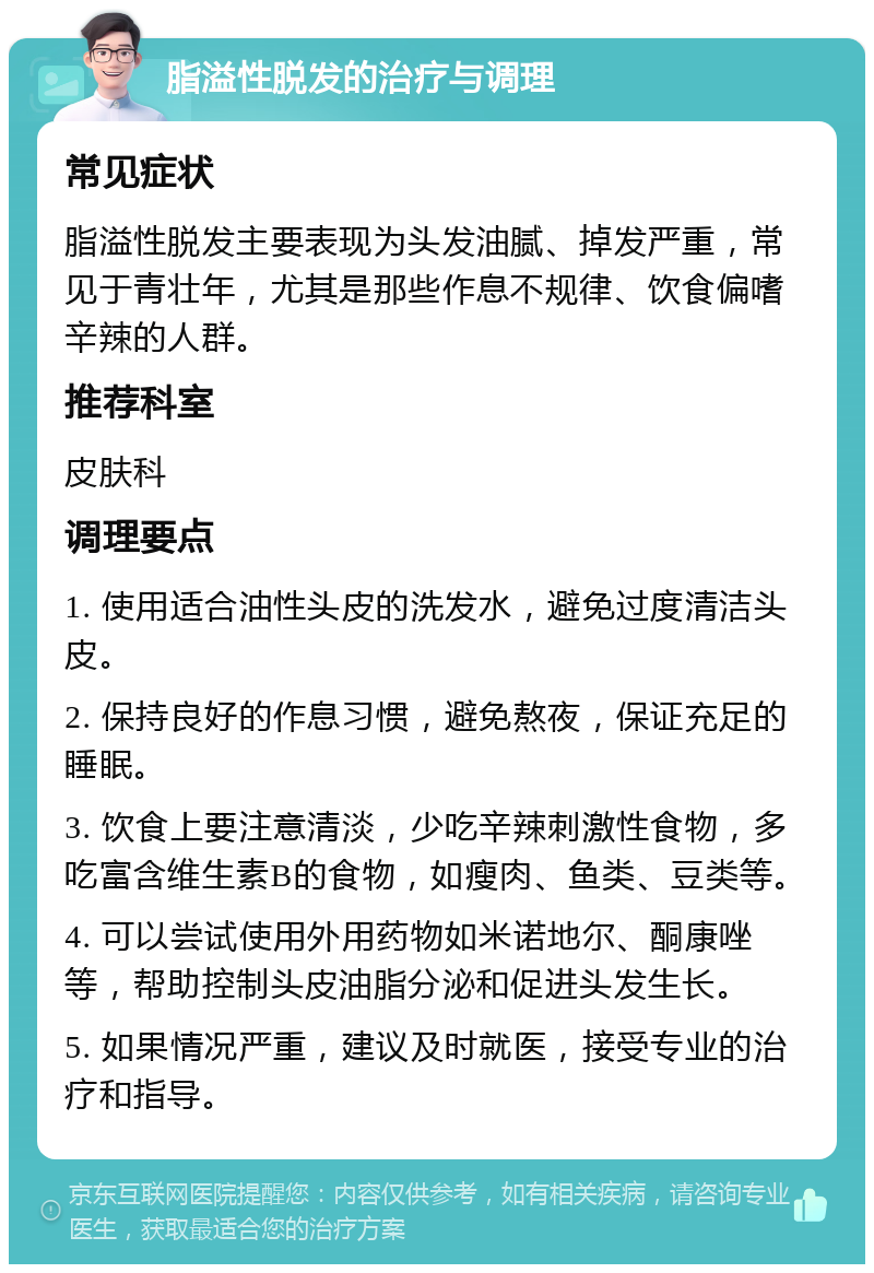 脂溢性脱发的治疗与调理 常见症状 脂溢性脱发主要表现为头发油腻、掉发严重，常见于青壮年，尤其是那些作息不规律、饮食偏嗜辛辣的人群。 推荐科室 皮肤科 调理要点 1. 使用适合油性头皮的洗发水，避免过度清洁头皮。 2. 保持良好的作息习惯，避免熬夜，保证充足的睡眠。 3. 饮食上要注意清淡，少吃辛辣刺激性食物，多吃富含维生素B的食物，如瘦肉、鱼类、豆类等。 4. 可以尝试使用外用药物如米诺地尔、酮康唑等，帮助控制头皮油脂分泌和促进头发生长。 5. 如果情况严重，建议及时就医，接受专业的治疗和指导。