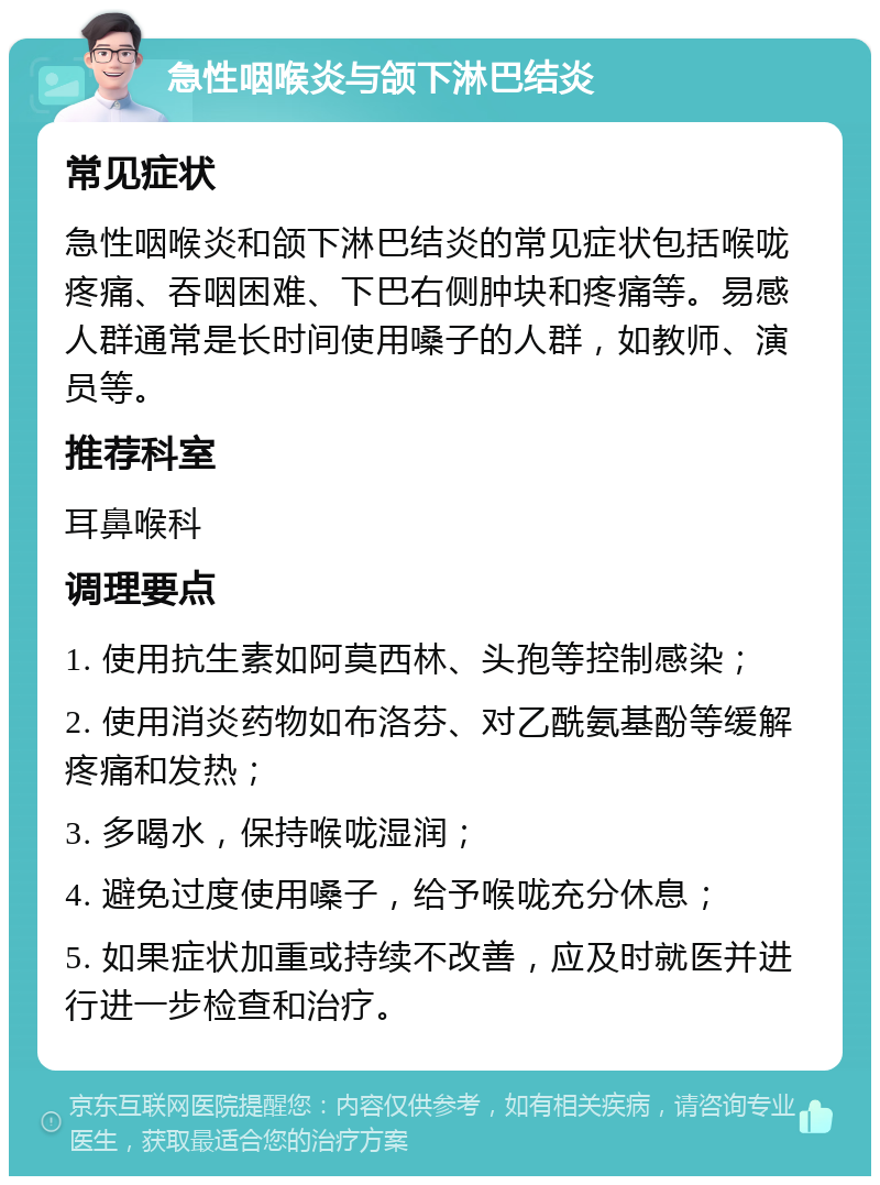 急性咽喉炎与颌下淋巴结炎 常见症状 急性咽喉炎和颌下淋巴结炎的常见症状包括喉咙疼痛、吞咽困难、下巴右侧肿块和疼痛等。易感人群通常是长时间使用嗓子的人群，如教师、演员等。 推荐科室 耳鼻喉科 调理要点 1. 使用抗生素如阿莫西林、头孢等控制感染； 2. 使用消炎药物如布洛芬、对乙酰氨基酚等缓解疼痛和发热； 3. 多喝水，保持喉咙湿润； 4. 避免过度使用嗓子，给予喉咙充分休息； 5. 如果症状加重或持续不改善，应及时就医并进行进一步检查和治疗。