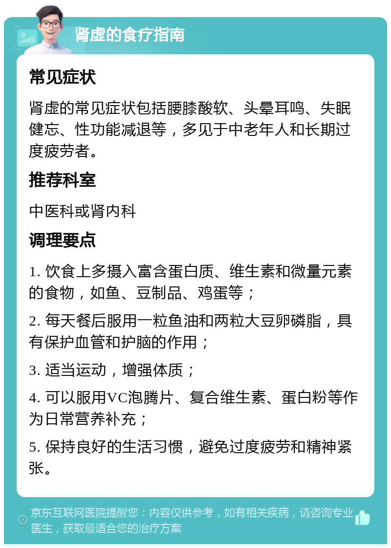 肾虚的食疗指南 常见症状 肾虚的常见症状包括腰膝酸软、头晕耳鸣、失眠健忘、性功能减退等，多见于中老年人和长期过度疲劳者。 推荐科室 中医科或肾内科 调理要点 1. 饮食上多摄入富含蛋白质、维生素和微量元素的食物，如鱼、豆制品、鸡蛋等； 2. 每天餐后服用一粒鱼油和两粒大豆卵磷脂，具有保护血管和护脑的作用； 3. 适当运动，增强体质； 4. 可以服用VC泡腾片、复合维生素、蛋白粉等作为日常营养补充； 5. 保持良好的生活习惯，避免过度疲劳和精神紧张。