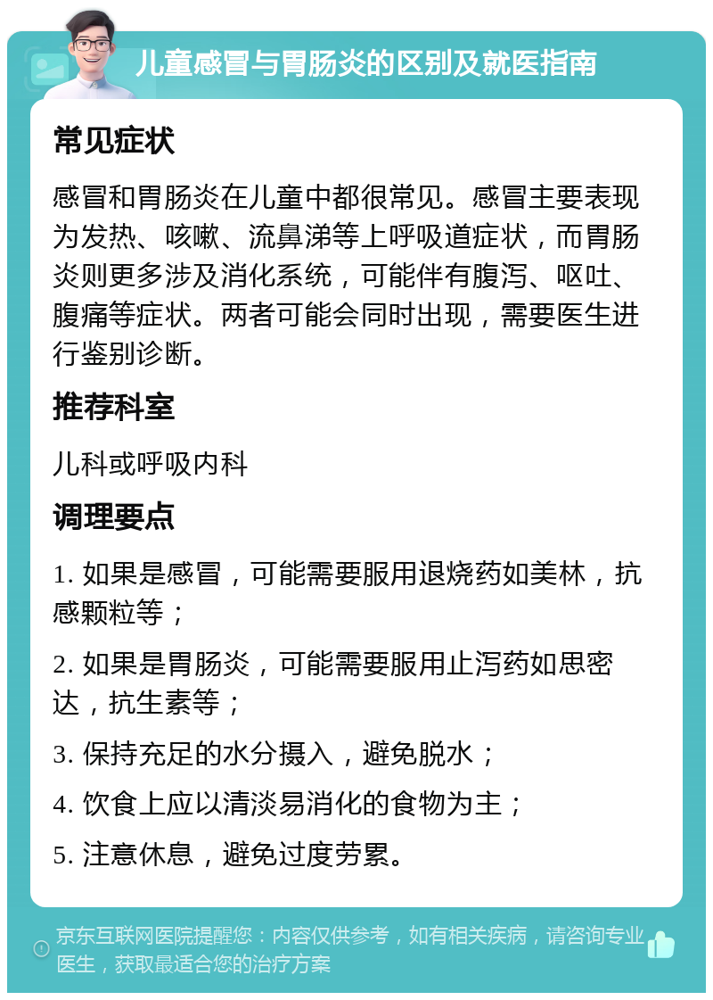 儿童感冒与胃肠炎的区别及就医指南 常见症状 感冒和胃肠炎在儿童中都很常见。感冒主要表现为发热、咳嗽、流鼻涕等上呼吸道症状，而胃肠炎则更多涉及消化系统，可能伴有腹泻、呕吐、腹痛等症状。两者可能会同时出现，需要医生进行鉴别诊断。 推荐科室 儿科或呼吸内科 调理要点 1. 如果是感冒，可能需要服用退烧药如美林，抗感颗粒等； 2. 如果是胃肠炎，可能需要服用止泻药如思密达，抗生素等； 3. 保持充足的水分摄入，避免脱水； 4. 饮食上应以清淡易消化的食物为主； 5. 注意休息，避免过度劳累。