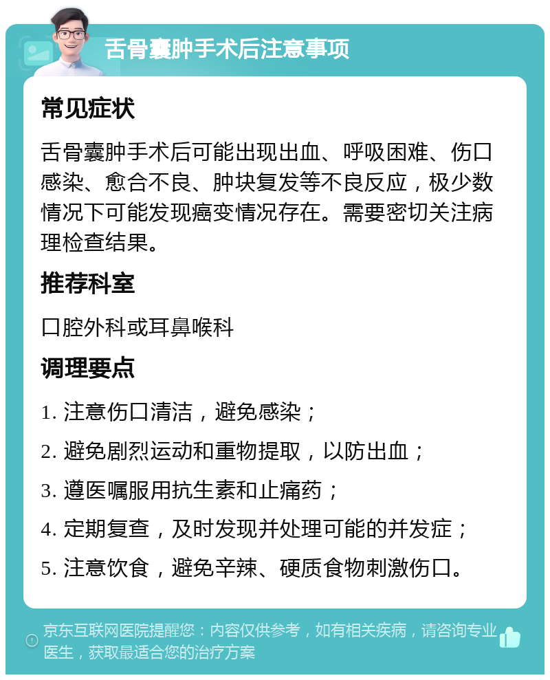 舌骨囊肿手术后注意事项 常见症状 舌骨囊肿手术后可能出现出血、呼吸困难、伤口感染、愈合不良、肿块复发等不良反应，极少数情况下可能发现癌变情况存在。需要密切关注病理检查结果。 推荐科室 口腔外科或耳鼻喉科 调理要点 1. 注意伤口清洁，避免感染； 2. 避免剧烈运动和重物提取，以防出血； 3. 遵医嘱服用抗生素和止痛药； 4. 定期复查，及时发现并处理可能的并发症； 5. 注意饮食，避免辛辣、硬质食物刺激伤口。