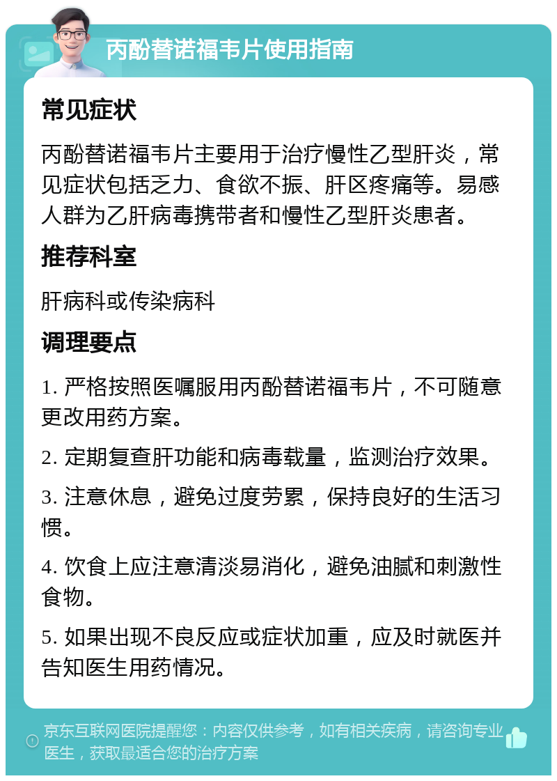 丙酚替诺福韦片使用指南 常见症状 丙酚替诺福韦片主要用于治疗慢性乙型肝炎，常见症状包括乏力、食欲不振、肝区疼痛等。易感人群为乙肝病毒携带者和慢性乙型肝炎患者。 推荐科室 肝病科或传染病科 调理要点 1. 严格按照医嘱服用丙酚替诺福韦片，不可随意更改用药方案。 2. 定期复查肝功能和病毒载量，监测治疗效果。 3. 注意休息，避免过度劳累，保持良好的生活习惯。 4. 饮食上应注意清淡易消化，避免油腻和刺激性食物。 5. 如果出现不良反应或症状加重，应及时就医并告知医生用药情况。