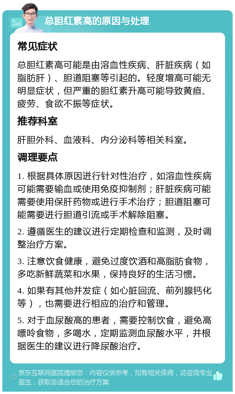 总胆红素高的原因与处理 常见症状 总胆红素高可能是由溶血性疾病、肝脏疾病（如脂肪肝）、胆道阻塞等引起的。轻度增高可能无明显症状，但严重的胆红素升高可能导致黄疸、疲劳、食欲不振等症状。 推荐科室 肝胆外科、血液科、内分泌科等相关科室。 调理要点 1. 根据具体原因进行针对性治疗，如溶血性疾病可能需要输血或使用免疫抑制剂；肝脏疾病可能需要使用保肝药物或进行手术治疗；胆道阻塞可能需要进行胆道引流或手术解除阻塞。 2. 遵循医生的建议进行定期检查和监测，及时调整治疗方案。 3. 注意饮食健康，避免过度饮酒和高脂肪食物，多吃新鲜蔬菜和水果，保持良好的生活习惯。 4. 如果有其他并发症（如心脏回流、前列腺钙化等），也需要进行相应的治疗和管理。 5. 对于血尿酸高的患者，需要控制饮食，避免高嘌呤食物，多喝水，定期监测血尿酸水平，并根据医生的建议进行降尿酸治疗。