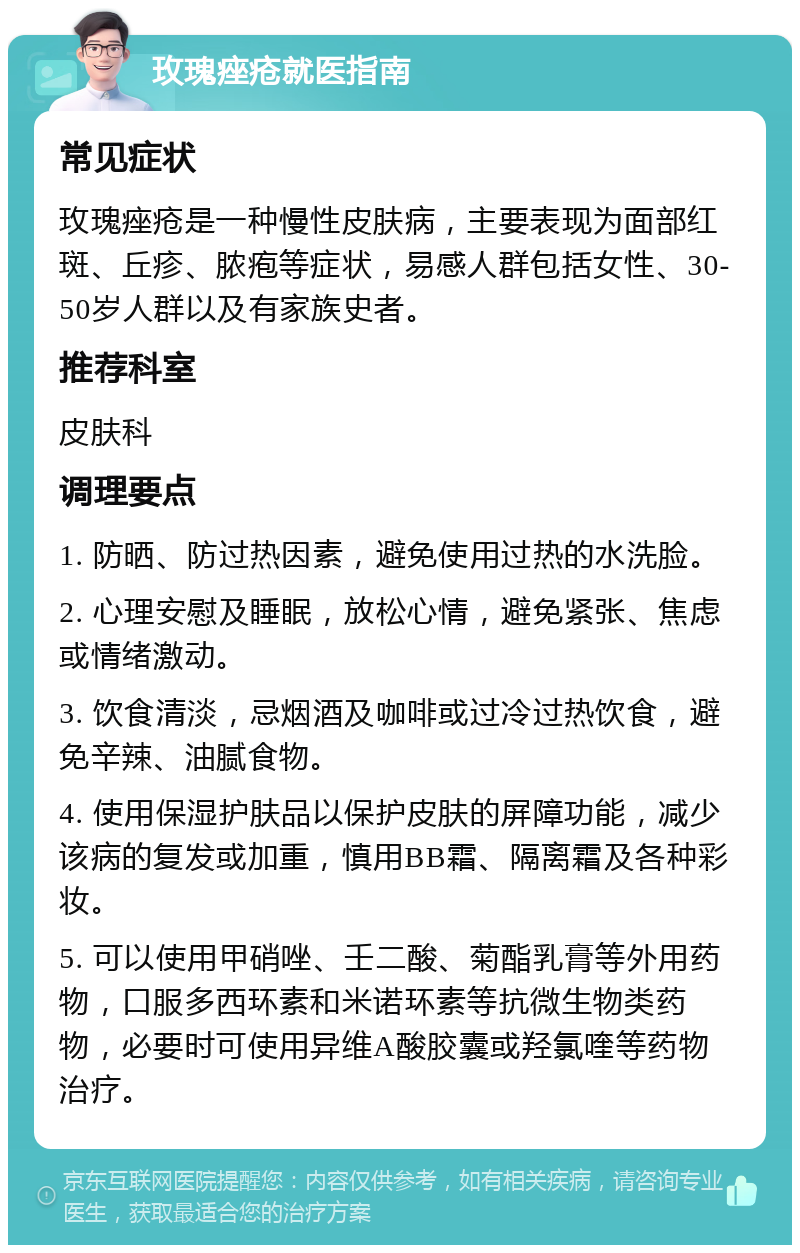 玫瑰痤疮就医指南 常见症状 玫瑰痤疮是一种慢性皮肤病，主要表现为面部红斑、丘疹、脓疱等症状，易感人群包括女性、30-50岁人群以及有家族史者。 推荐科室 皮肤科 调理要点 1. 防晒、防过热因素，避免使用过热的水洗脸。 2. 心理安慰及睡眠，放松心情，避免紧张、焦虑或情绪激动。 3. 饮食清淡，忌烟酒及咖啡或过冷过热饮食，避免辛辣、油腻食物。 4. 使用保湿护肤品以保护皮肤的屏障功能，减少该病的复发或加重，慎用BB霜、隔离霜及各种彩妆。 5. 可以使用甲硝唑、壬二酸、菊酯乳膏等外用药物，口服多西环素和米诺环素等抗微生物类药物，必要时可使用异维A酸胶囊或羟氯喹等药物治疗。