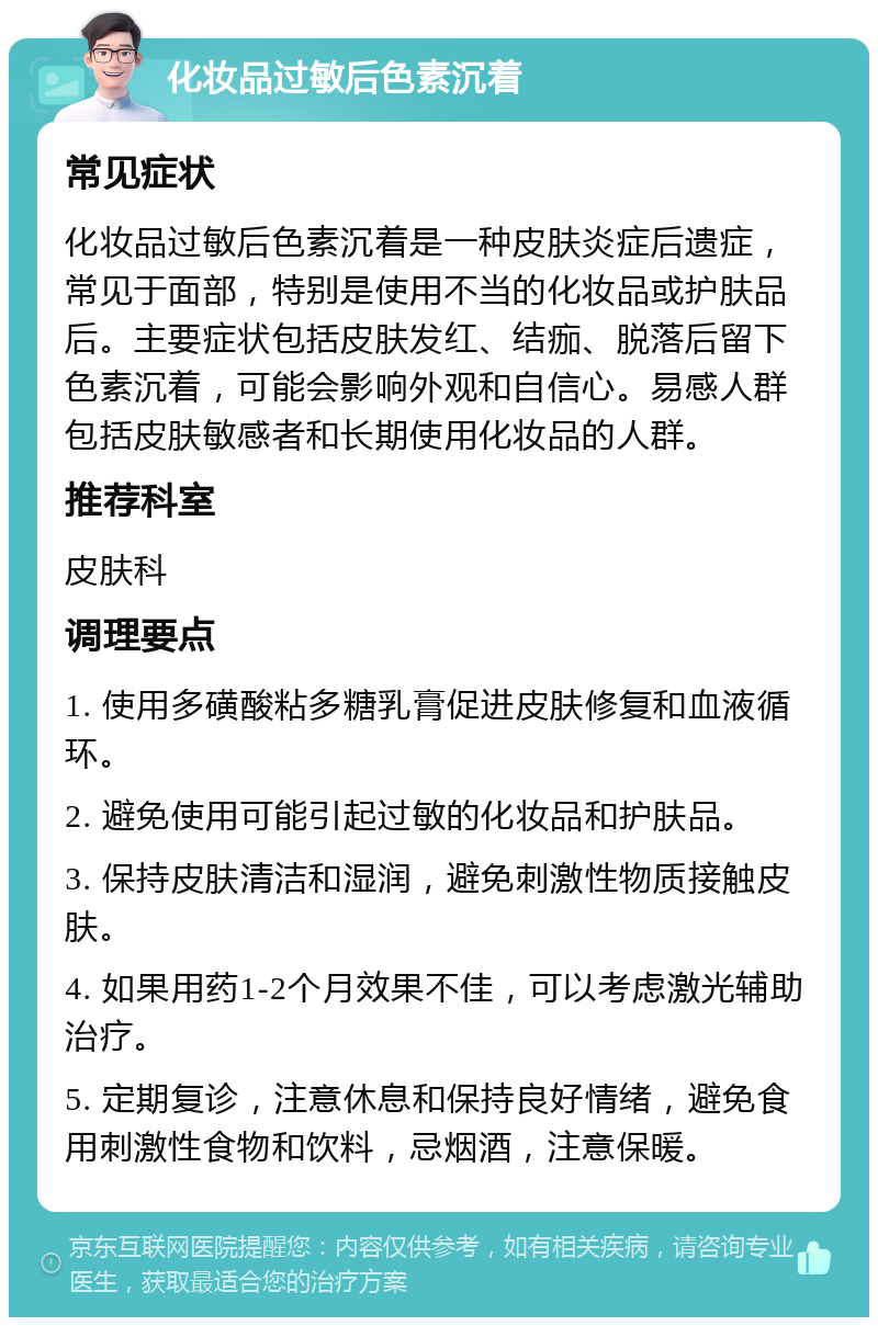 化妆品过敏后色素沉着 常见症状 化妆品过敏后色素沉着是一种皮肤炎症后遗症，常见于面部，特别是使用不当的化妆品或护肤品后。主要症状包括皮肤发红、结痂、脱落后留下色素沉着，可能会影响外观和自信心。易感人群包括皮肤敏感者和长期使用化妆品的人群。 推荐科室 皮肤科 调理要点 1. 使用多磺酸粘多糖乳膏促进皮肤修复和血液循环。 2. 避免使用可能引起过敏的化妆品和护肤品。 3. 保持皮肤清洁和湿润，避免刺激性物质接触皮肤。 4. 如果用药1-2个月效果不佳，可以考虑激光辅助治疗。 5. 定期复诊，注意休息和保持良好情绪，避免食用刺激性食物和饮料，忌烟酒，注意保暖。