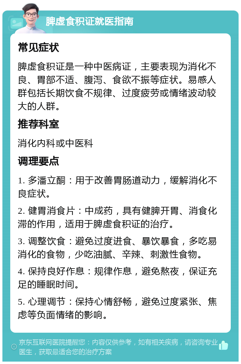 脾虚食积证就医指南 常见症状 脾虚食积证是一种中医病证，主要表现为消化不良、胃部不适、腹泻、食欲不振等症状。易感人群包括长期饮食不规律、过度疲劳或情绪波动较大的人群。 推荐科室 消化内科或中医科 调理要点 1. 多潘立酮：用于改善胃肠道动力，缓解消化不良症状。 2. 健胃消食片：中成药，具有健脾开胃、消食化滞的作用，适用于脾虚食积证的治疗。 3. 调整饮食：避免过度进食、暴饮暴食，多吃易消化的食物，少吃油腻、辛辣、刺激性食物。 4. 保持良好作息：规律作息，避免熬夜，保证充足的睡眠时间。 5. 心理调节：保持心情舒畅，避免过度紧张、焦虑等负面情绪的影响。