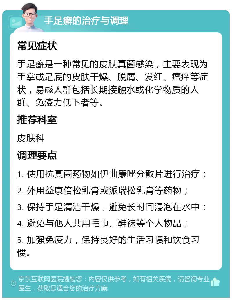 手足癣的治疗与调理 常见症状 手足癣是一种常见的皮肤真菌感染，主要表现为手掌或足底的皮肤干燥、脱屑、发红、瘙痒等症状，易感人群包括长期接触水或化学物质的人群、免疫力低下者等。 推荐科室 皮肤科 调理要点 1. 使用抗真菌药物如伊曲康唑分散片进行治疗； 2. 外用益康倍松乳膏或派瑞松乳膏等药物； 3. 保持手足清洁干燥，避免长时间浸泡在水中； 4. 避免与他人共用毛巾、鞋袜等个人物品； 5. 加强免疫力，保持良好的生活习惯和饮食习惯。