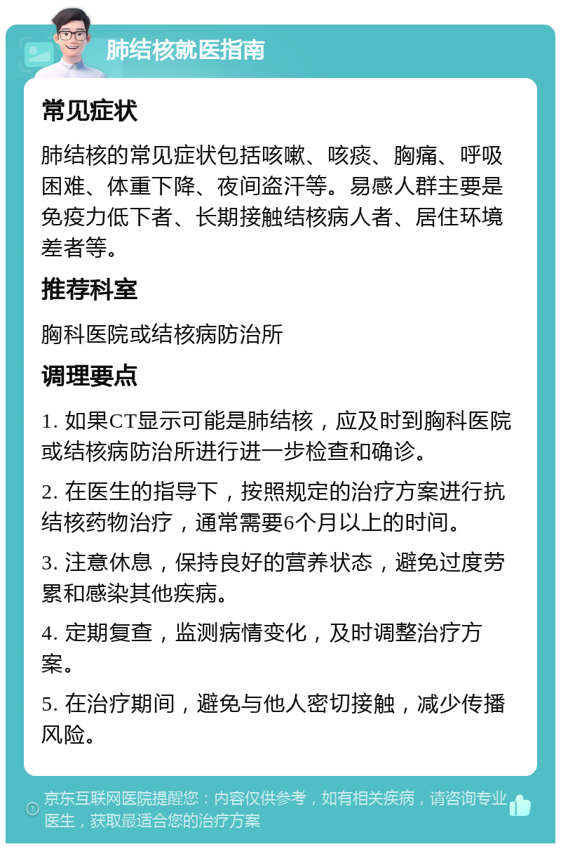 肺结核就医指南 常见症状 肺结核的常见症状包括咳嗽、咳痰、胸痛、呼吸困难、体重下降、夜间盗汗等。易感人群主要是免疫力低下者、长期接触结核病人者、居住环境差者等。 推荐科室 胸科医院或结核病防治所 调理要点 1. 如果CT显示可能是肺结核，应及时到胸科医院或结核病防治所进行进一步检查和确诊。 2. 在医生的指导下，按照规定的治疗方案进行抗结核药物治疗，通常需要6个月以上的时间。 3. 注意休息，保持良好的营养状态，避免过度劳累和感染其他疾病。 4. 定期复查，监测病情变化，及时调整治疗方案。 5. 在治疗期间，避免与他人密切接触，减少传播风险。