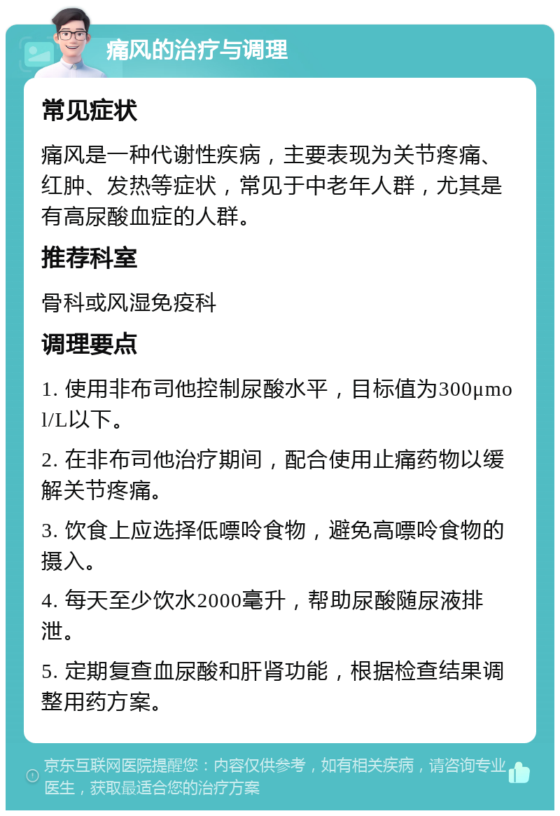 痛风的治疗与调理 常见症状 痛风是一种代谢性疾病，主要表现为关节疼痛、红肿、发热等症状，常见于中老年人群，尤其是有高尿酸血症的人群。 推荐科室 骨科或风湿免疫科 调理要点 1. 使用非布司他控制尿酸水平，目标值为300μmol/L以下。 2. 在非布司他治疗期间，配合使用止痛药物以缓解关节疼痛。 3. 饮食上应选择低嘌呤食物，避免高嘌呤食物的摄入。 4. 每天至少饮水2000毫升，帮助尿酸随尿液排泄。 5. 定期复查血尿酸和肝肾功能，根据检查结果调整用药方案。