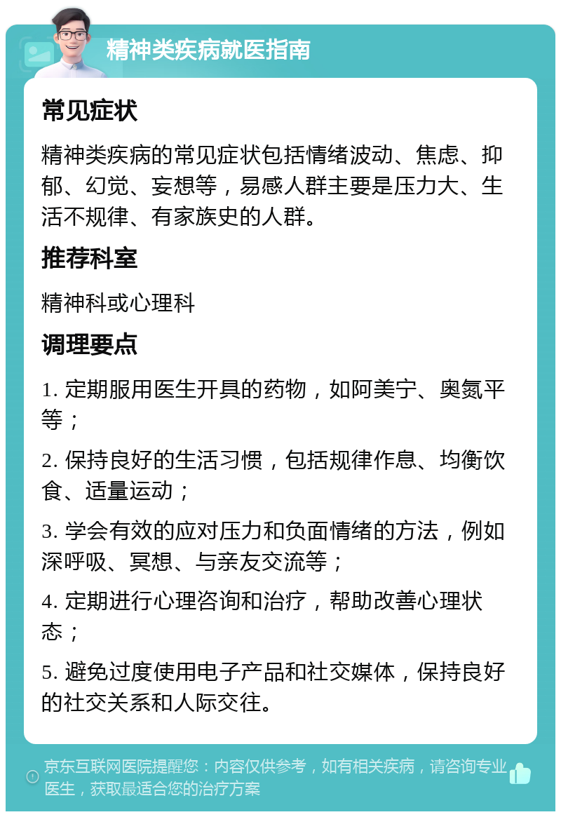 精神类疾病就医指南 常见症状 精神类疾病的常见症状包括情绪波动、焦虑、抑郁、幻觉、妄想等，易感人群主要是压力大、生活不规律、有家族史的人群。 推荐科室 精神科或心理科 调理要点 1. 定期服用医生开具的药物，如阿美宁、奥氮平等； 2. 保持良好的生活习惯，包括规律作息、均衡饮食、适量运动； 3. 学会有效的应对压力和负面情绪的方法，例如深呼吸、冥想、与亲友交流等； 4. 定期进行心理咨询和治疗，帮助改善心理状态； 5. 避免过度使用电子产品和社交媒体，保持良好的社交关系和人际交往。