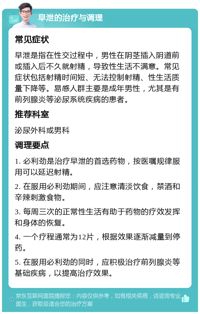 早泄的治疗与调理 常见症状 早泄是指在性交过程中，男性在阴茎插入阴道前或插入后不久就射精，导致性生活不满意。常见症状包括射精时间短、无法控制射精、性生活质量下降等。易感人群主要是成年男性，尤其是有前列腺炎等泌尿系统疾病的患者。 推荐科室 泌尿外科或男科 调理要点 1. 必利劲是治疗早泄的首选药物，按医嘱规律服用可以延迟射精。 2. 在服用必利劲期间，应注意清淡饮食，禁酒和辛辣刺激食物。 3. 每周三次的正常性生活有助于药物的疗效发挥和身体的恢复。 4. 一个疗程通常为12片，根据效果逐渐减量到停药。 5. 在服用必利劲的同时，应积极治疗前列腺炎等基础疾病，以提高治疗效果。