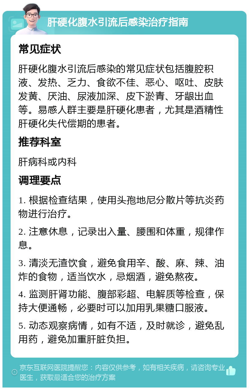 肝硬化腹水引流后感染治疗指南 常见症状 肝硬化腹水引流后感染的常见症状包括腹腔积液、发热、乏力、食欲不佳、恶心、呕吐、皮肤发黄、厌油、尿液加深、皮下淤青、牙龈出血等。易感人群主要是肝硬化患者，尤其是酒精性肝硬化失代偿期的患者。 推荐科室 肝病科或内科 调理要点 1. 根据检查结果，使用头孢地尼分散片等抗炎药物进行治疗。 2. 注意休息，记录出入量、腰围和体重，规律作息。 3. 清淡无渣饮食，避免食用辛、酸、麻、辣、油炸的食物，适当饮水，忌烟酒，避免熬夜。 4. 监测肝肾功能、腹部彩超、电解质等检查，保持大便通畅，必要时可以加用乳果糖口服液。 5. 动态观察病情，如有不适，及时就诊，避免乱用药，避免加重肝脏负担。