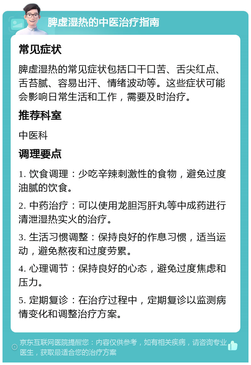 脾虚湿热的中医治疗指南 常见症状 脾虚湿热的常见症状包括口干口苦、舌尖红点、舌苔腻、容易出汗、情绪波动等。这些症状可能会影响日常生活和工作，需要及时治疗。 推荐科室 中医科 调理要点 1. 饮食调理：少吃辛辣刺激性的食物，避免过度油腻的饮食。 2. 中药治疗：可以使用龙胆泻肝丸等中成药进行清泄湿热实火的治疗。 3. 生活习惯调整：保持良好的作息习惯，适当运动，避免熬夜和过度劳累。 4. 心理调节：保持良好的心态，避免过度焦虑和压力。 5. 定期复诊：在治疗过程中，定期复诊以监测病情变化和调整治疗方案。